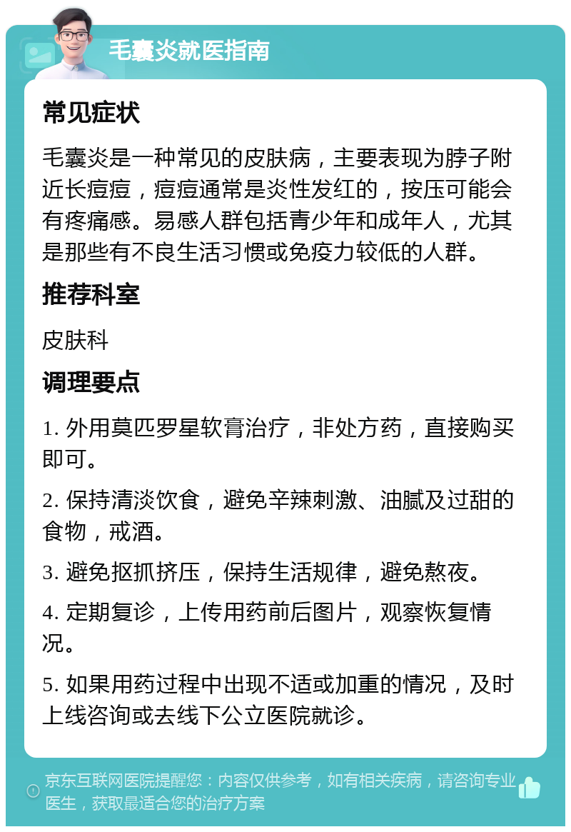 毛囊炎就医指南 常见症状 毛囊炎是一种常见的皮肤病，主要表现为脖子附近长痘痘，痘痘通常是炎性发红的，按压可能会有疼痛感。易感人群包括青少年和成年人，尤其是那些有不良生活习惯或免疫力较低的人群。 推荐科室 皮肤科 调理要点 1. 外用莫匹罗星软膏治疗，非处方药，直接购买即可。 2. 保持清淡饮食，避免辛辣刺激、油腻及过甜的食物，戒酒。 3. 避免抠抓挤压，保持生活规律，避免熬夜。 4. 定期复诊，上传用药前后图片，观察恢复情况。 5. 如果用药过程中出现不适或加重的情况，及时上线咨询或去线下公立医院就诊。