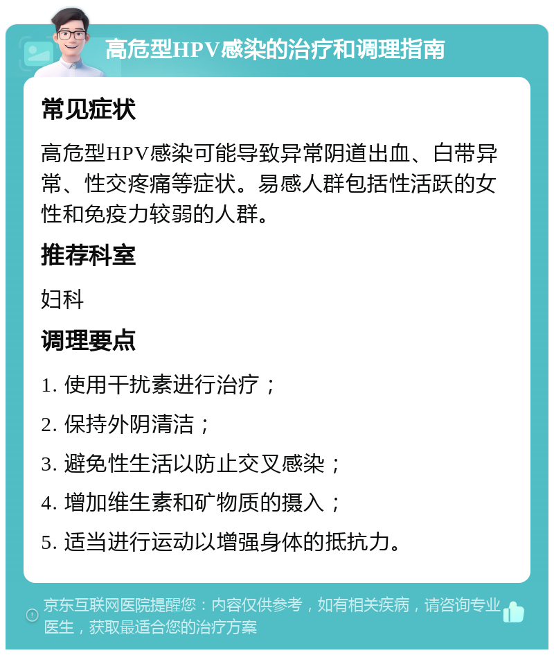 高危型HPV感染的治疗和调理指南 常见症状 高危型HPV感染可能导致异常阴道出血、白带异常、性交疼痛等症状。易感人群包括性活跃的女性和免疫力较弱的人群。 推荐科室 妇科 调理要点 1. 使用干扰素进行治疗； 2. 保持外阴清洁； 3. 避免性生活以防止交叉感染； 4. 增加维生素和矿物质的摄入； 5. 适当进行运动以增强身体的抵抗力。