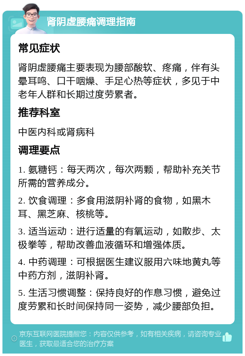 肾阴虚腰痛调理指南 常见症状 肾阴虚腰痛主要表现为腰部酸软、疼痛，伴有头晕耳鸣、口干咽燥、手足心热等症状，多见于中老年人群和长期过度劳累者。 推荐科室 中医内科或肾病科 调理要点 1. 氨糖钙：每天两次，每次两颗，帮助补充关节所需的营养成分。 2. 饮食调理：多食用滋阴补肾的食物，如黑木耳、黑芝麻、核桃等。 3. 适当运动：进行适量的有氧运动，如散步、太极拳等，帮助改善血液循环和增强体质。 4. 中药调理：可根据医生建议服用六味地黄丸等中药方剂，滋阴补肾。 5. 生活习惯调整：保持良好的作息习惯，避免过度劳累和长时间保持同一姿势，减少腰部负担。