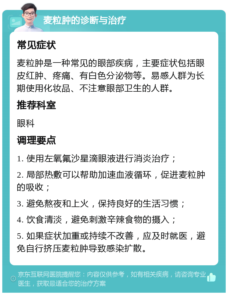 麦粒肿的诊断与治疗 常见症状 麦粒肿是一种常见的眼部疾病，主要症状包括眼皮红肿、疼痛、有白色分泌物等。易感人群为长期使用化妆品、不注意眼部卫生的人群。 推荐科室 眼科 调理要点 1. 使用左氧氟沙星滴眼液进行消炎治疗； 2. 局部热敷可以帮助加速血液循环，促进麦粒肿的吸收； 3. 避免熬夜和上火，保持良好的生活习惯； 4. 饮食清淡，避免刺激辛辣食物的摄入； 5. 如果症状加重或持续不改善，应及时就医，避免自行挤压麦粒肿导致感染扩散。