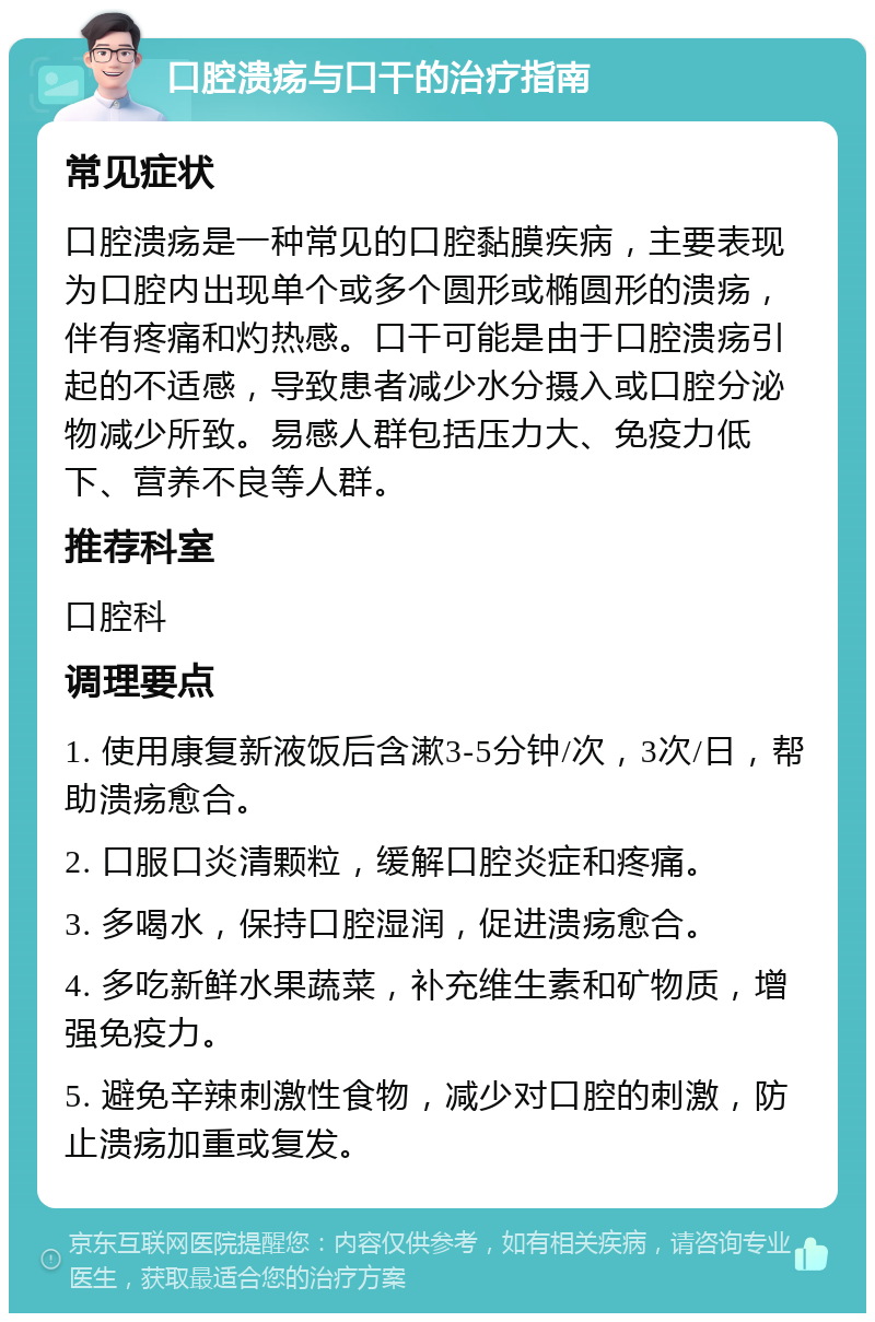 口腔溃疡与口干的治疗指南 常见症状 口腔溃疡是一种常见的口腔黏膜疾病，主要表现为口腔内出现单个或多个圆形或椭圆形的溃疡，伴有疼痛和灼热感。口干可能是由于口腔溃疡引起的不适感，导致患者减少水分摄入或口腔分泌物减少所致。易感人群包括压力大、免疫力低下、营养不良等人群。 推荐科室 口腔科 调理要点 1. 使用康复新液饭后含漱3-5分钟/次，3次/日，帮助溃疡愈合。 2. 口服口炎清颗粒，缓解口腔炎症和疼痛。 3. 多喝水，保持口腔湿润，促进溃疡愈合。 4. 多吃新鲜水果蔬菜，补充维生素和矿物质，增强免疫力。 5. 避免辛辣刺激性食物，减少对口腔的刺激，防止溃疡加重或复发。