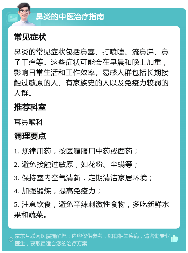 鼻炎的中医治疗指南 常见症状 鼻炎的常见症状包括鼻塞、打喷嚏、流鼻涕、鼻子干痒等。这些症状可能会在早晨和晚上加重，影响日常生活和工作效率。易感人群包括长期接触过敏原的人、有家族史的人以及免疫力较弱的人群。 推荐科室 耳鼻喉科 调理要点 1. 规律用药，按医嘱服用中药或西药； 2. 避免接触过敏原，如花粉、尘螨等； 3. 保持室内空气清新，定期清洁家居环境； 4. 加强锻炼，提高免疫力； 5. 注意饮食，避免辛辣刺激性食物，多吃新鲜水果和蔬菜。