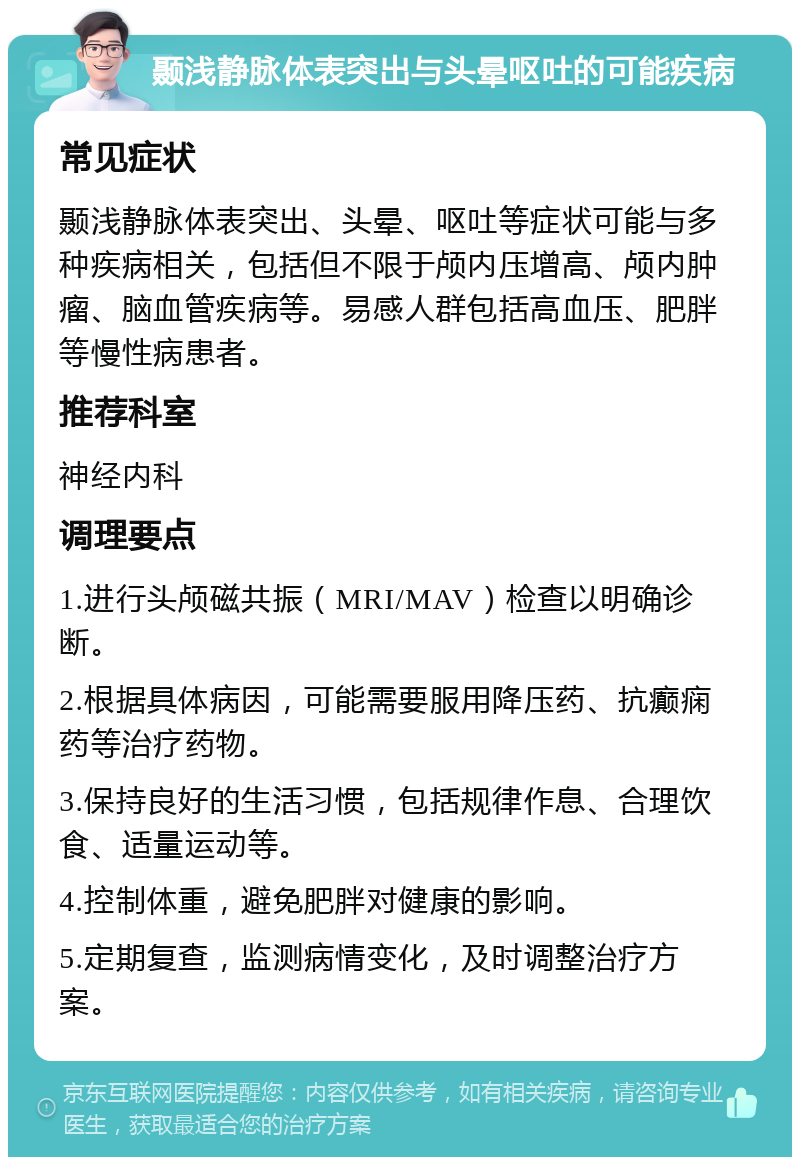 颞浅静脉体表突出与头晕呕吐的可能疾病 常见症状 颞浅静脉体表突出、头晕、呕吐等症状可能与多种疾病相关，包括但不限于颅内压增高、颅内肿瘤、脑血管疾病等。易感人群包括高血压、肥胖等慢性病患者。 推荐科室 神经内科 调理要点 1.进行头颅磁共振（MRI/MAV）检查以明确诊断。 2.根据具体病因，可能需要服用降压药、抗癫痫药等治疗药物。 3.保持良好的生活习惯，包括规律作息、合理饮食、适量运动等。 4.控制体重，避免肥胖对健康的影响。 5.定期复查，监测病情变化，及时调整治疗方案。