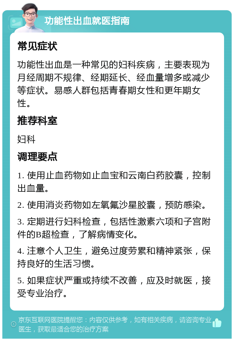 功能性出血就医指南 常见症状 功能性出血是一种常见的妇科疾病，主要表现为月经周期不规律、经期延长、经血量增多或减少等症状。易感人群包括青春期女性和更年期女性。 推荐科室 妇科 调理要点 1. 使用止血药物如止血宝和云南白药胶囊，控制出血量。 2. 使用消炎药物如左氧氟沙星胶囊，预防感染。 3. 定期进行妇科检查，包括性激素六项和子宫附件的B超检查，了解病情变化。 4. 注意个人卫生，避免过度劳累和精神紧张，保持良好的生活习惯。 5. 如果症状严重或持续不改善，应及时就医，接受专业治疗。