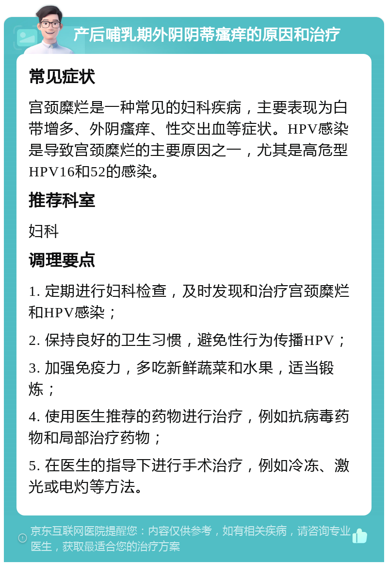 产后哺乳期外阴阴蒂瘙痒的原因和治疗 常见症状 宫颈糜烂是一种常见的妇科疾病，主要表现为白带增多、外阴瘙痒、性交出血等症状。HPV感染是导致宫颈糜烂的主要原因之一，尤其是高危型HPV16和52的感染。 推荐科室 妇科 调理要点 1. 定期进行妇科检查，及时发现和治疗宫颈糜烂和HPV感染； 2. 保持良好的卫生习惯，避免性行为传播HPV； 3. 加强免疫力，多吃新鲜蔬菜和水果，适当锻炼； 4. 使用医生推荐的药物进行治疗，例如抗病毒药物和局部治疗药物； 5. 在医生的指导下进行手术治疗，例如冷冻、激光或电灼等方法。