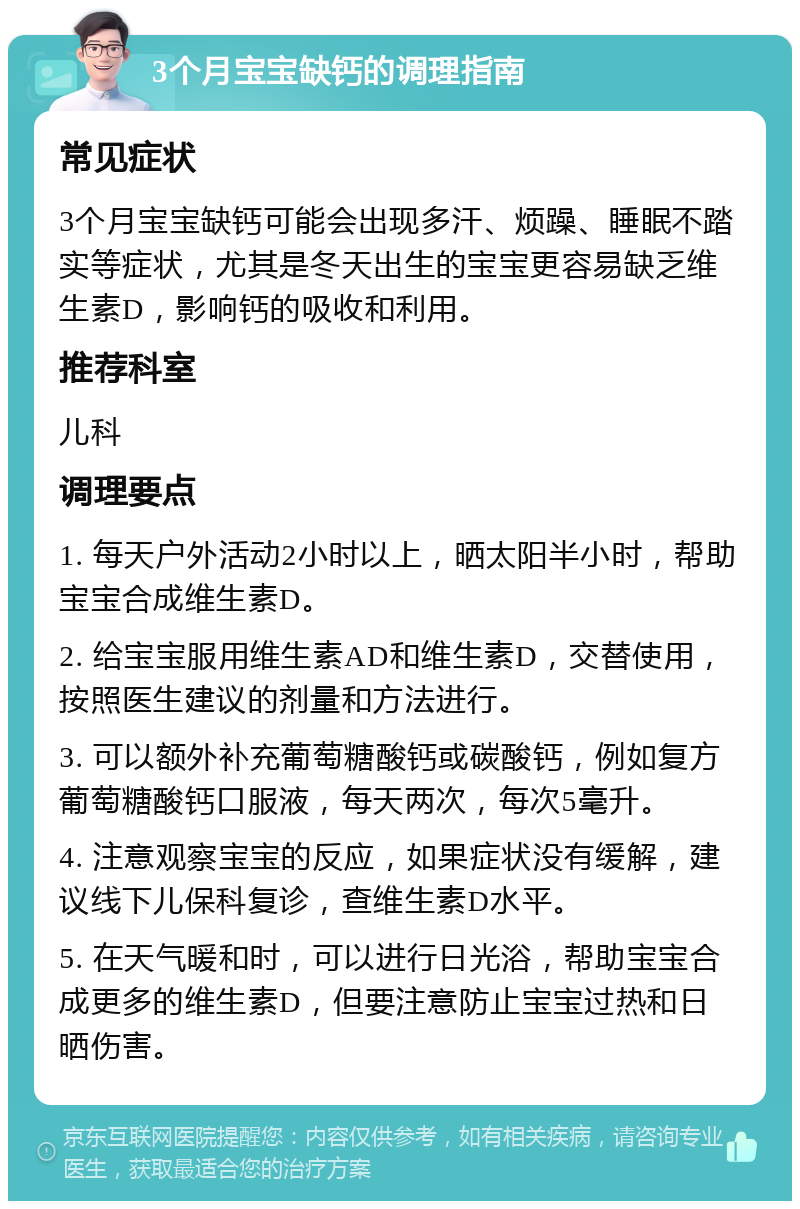 3个月宝宝缺钙的调理指南 常见症状 3个月宝宝缺钙可能会出现多汗、烦躁、睡眠不踏实等症状，尤其是冬天出生的宝宝更容易缺乏维生素D，影响钙的吸收和利用。 推荐科室 儿科 调理要点 1. 每天户外活动2小时以上，晒太阳半小时，帮助宝宝合成维生素D。 2. 给宝宝服用维生素AD和维生素D，交替使用，按照医生建议的剂量和方法进行。 3. 可以额外补充葡萄糖酸钙或碳酸钙，例如复方葡萄糖酸钙口服液，每天两次，每次5毫升。 4. 注意观察宝宝的反应，如果症状没有缓解，建议线下儿保科复诊，查维生素D水平。 5. 在天气暖和时，可以进行日光浴，帮助宝宝合成更多的维生素D，但要注意防止宝宝过热和日晒伤害。