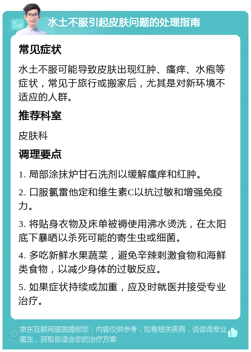 水土不服引起皮肤问题的处理指南 常见症状 水土不服可能导致皮肤出现红肿、瘙痒、水疱等症状，常见于旅行或搬家后，尤其是对新环境不适应的人群。 推荐科室 皮肤科 调理要点 1. 局部涂抹炉甘石洗剂以缓解瘙痒和红肿。 2. 口服氯雷他定和维生素C以抗过敏和增强免疫力。 3. 将贴身衣物及床单被褥使用沸水烫洗，在太阳底下暴晒以杀死可能的寄生虫或细菌。 4. 多吃新鲜水果蔬菜，避免辛辣刺激食物和海鲜类食物，以减少身体的过敏反应。 5. 如果症状持续或加重，应及时就医并接受专业治疗。