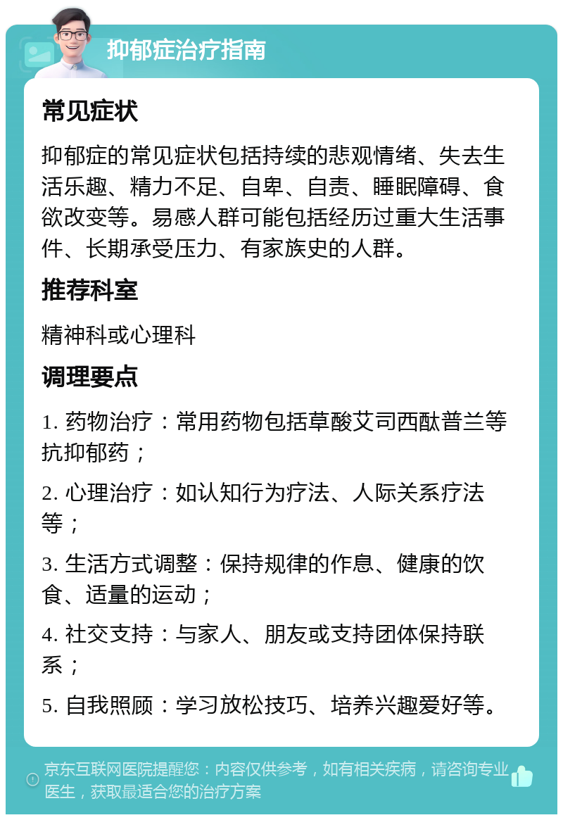 抑郁症治疗指南 常见症状 抑郁症的常见症状包括持续的悲观情绪、失去生活乐趣、精力不足、自卑、自责、睡眠障碍、食欲改变等。易感人群可能包括经历过重大生活事件、长期承受压力、有家族史的人群。 推荐科室 精神科或心理科 调理要点 1. 药物治疗：常用药物包括草酸艾司西酞普兰等抗抑郁药； 2. 心理治疗：如认知行为疗法、人际关系疗法等； 3. 生活方式调整：保持规律的作息、健康的饮食、适量的运动； 4. 社交支持：与家人、朋友或支持团体保持联系； 5. 自我照顾：学习放松技巧、培养兴趣爱好等。