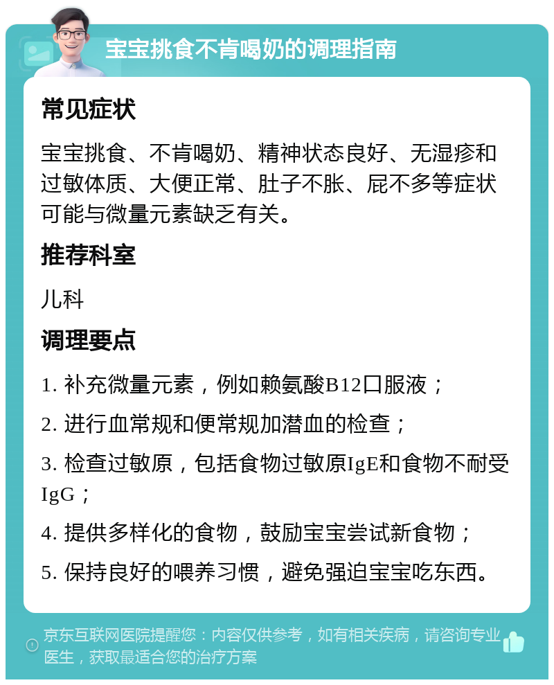 宝宝挑食不肯喝奶的调理指南 常见症状 宝宝挑食、不肯喝奶、精神状态良好、无湿疹和过敏体质、大便正常、肚子不胀、屁不多等症状可能与微量元素缺乏有关。 推荐科室 儿科 调理要点 1. 补充微量元素，例如赖氨酸B12口服液； 2. 进行血常规和便常规加潜血的检查； 3. 检查过敏原，包括食物过敏原IgE和食物不耐受IgG； 4. 提供多样化的食物，鼓励宝宝尝试新食物； 5. 保持良好的喂养习惯，避免强迫宝宝吃东西。