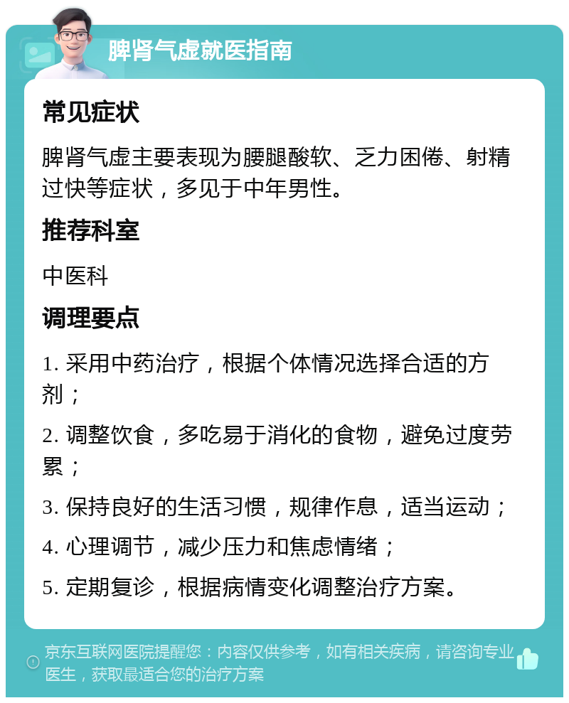 脾肾气虚就医指南 常见症状 脾肾气虚主要表现为腰腿酸软、乏力困倦、射精过快等症状，多见于中年男性。 推荐科室 中医科 调理要点 1. 采用中药治疗，根据个体情况选择合适的方剂； 2. 调整饮食，多吃易于消化的食物，避免过度劳累； 3. 保持良好的生活习惯，规律作息，适当运动； 4. 心理调节，减少压力和焦虑情绪； 5. 定期复诊，根据病情变化调整治疗方案。