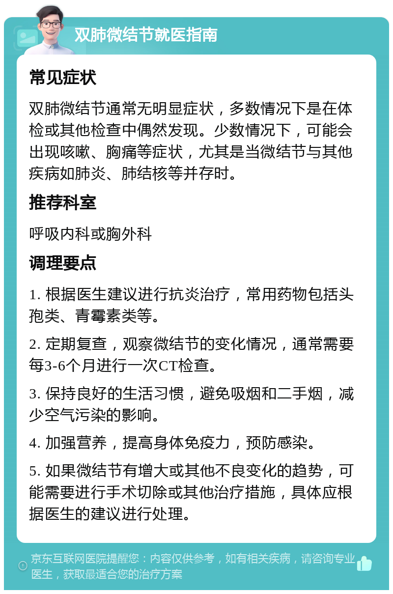 双肺微结节就医指南 常见症状 双肺微结节通常无明显症状，多数情况下是在体检或其他检查中偶然发现。少数情况下，可能会出现咳嗽、胸痛等症状，尤其是当微结节与其他疾病如肺炎、肺结核等并存时。 推荐科室 呼吸内科或胸外科 调理要点 1. 根据医生建议进行抗炎治疗，常用药物包括头孢类、青霉素类等。 2. 定期复查，观察微结节的变化情况，通常需要每3-6个月进行一次CT检查。 3. 保持良好的生活习惯，避免吸烟和二手烟，减少空气污染的影响。 4. 加强营养，提高身体免疫力，预防感染。 5. 如果微结节有增大或其他不良变化的趋势，可能需要进行手术切除或其他治疗措施，具体应根据医生的建议进行处理。