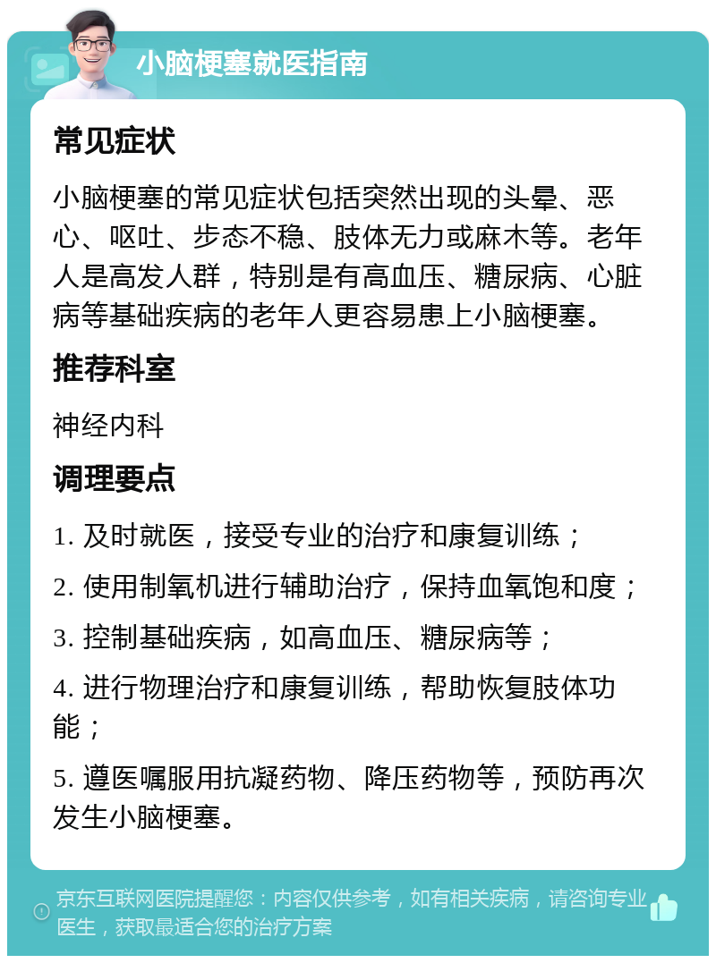 小脑梗塞就医指南 常见症状 小脑梗塞的常见症状包括突然出现的头晕、恶心、呕吐、步态不稳、肢体无力或麻木等。老年人是高发人群，特别是有高血压、糖尿病、心脏病等基础疾病的老年人更容易患上小脑梗塞。 推荐科室 神经内科 调理要点 1. 及时就医，接受专业的治疗和康复训练； 2. 使用制氧机进行辅助治疗，保持血氧饱和度； 3. 控制基础疾病，如高血压、糖尿病等； 4. 进行物理治疗和康复训练，帮助恢复肢体功能； 5. 遵医嘱服用抗凝药物、降压药物等，预防再次发生小脑梗塞。