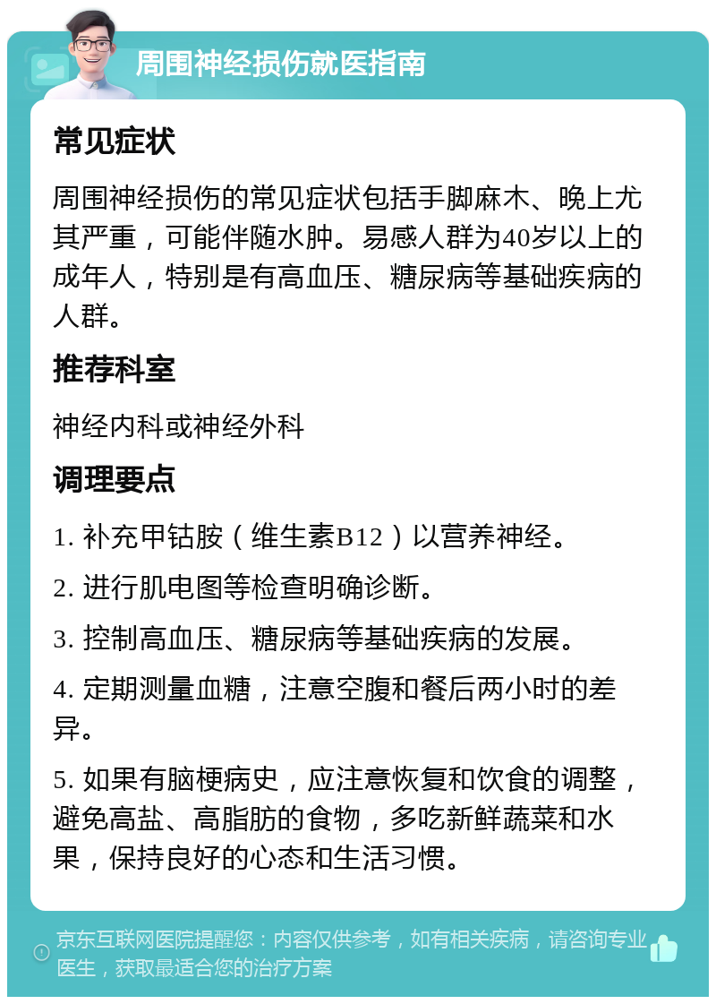 周围神经损伤就医指南 常见症状 周围神经损伤的常见症状包括手脚麻木、晚上尤其严重，可能伴随水肿。易感人群为40岁以上的成年人，特别是有高血压、糖尿病等基础疾病的人群。 推荐科室 神经内科或神经外科 调理要点 1. 补充甲钴胺（维生素B12）以营养神经。 2. 进行肌电图等检查明确诊断。 3. 控制高血压、糖尿病等基础疾病的发展。 4. 定期测量血糖，注意空腹和餐后两小时的差异。 5. 如果有脑梗病史，应注意恢复和饮食的调整，避免高盐、高脂肪的食物，多吃新鲜蔬菜和水果，保持良好的心态和生活习惯。