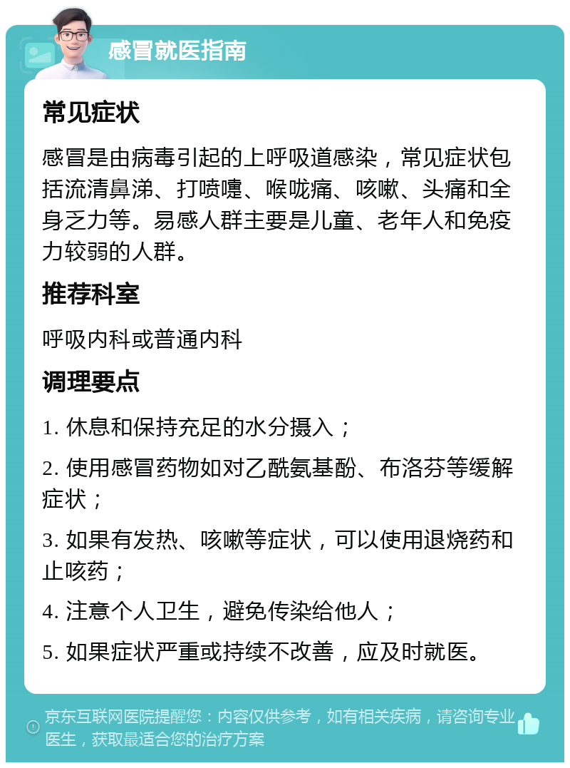 感冒就医指南 常见症状 感冒是由病毒引起的上呼吸道感染，常见症状包括流清鼻涕、打喷嚏、喉咙痛、咳嗽、头痛和全身乏力等。易感人群主要是儿童、老年人和免疫力较弱的人群。 推荐科室 呼吸内科或普通内科 调理要点 1. 休息和保持充足的水分摄入； 2. 使用感冒药物如对乙酰氨基酚、布洛芬等缓解症状； 3. 如果有发热、咳嗽等症状，可以使用退烧药和止咳药； 4. 注意个人卫生，避免传染给他人； 5. 如果症状严重或持续不改善，应及时就医。