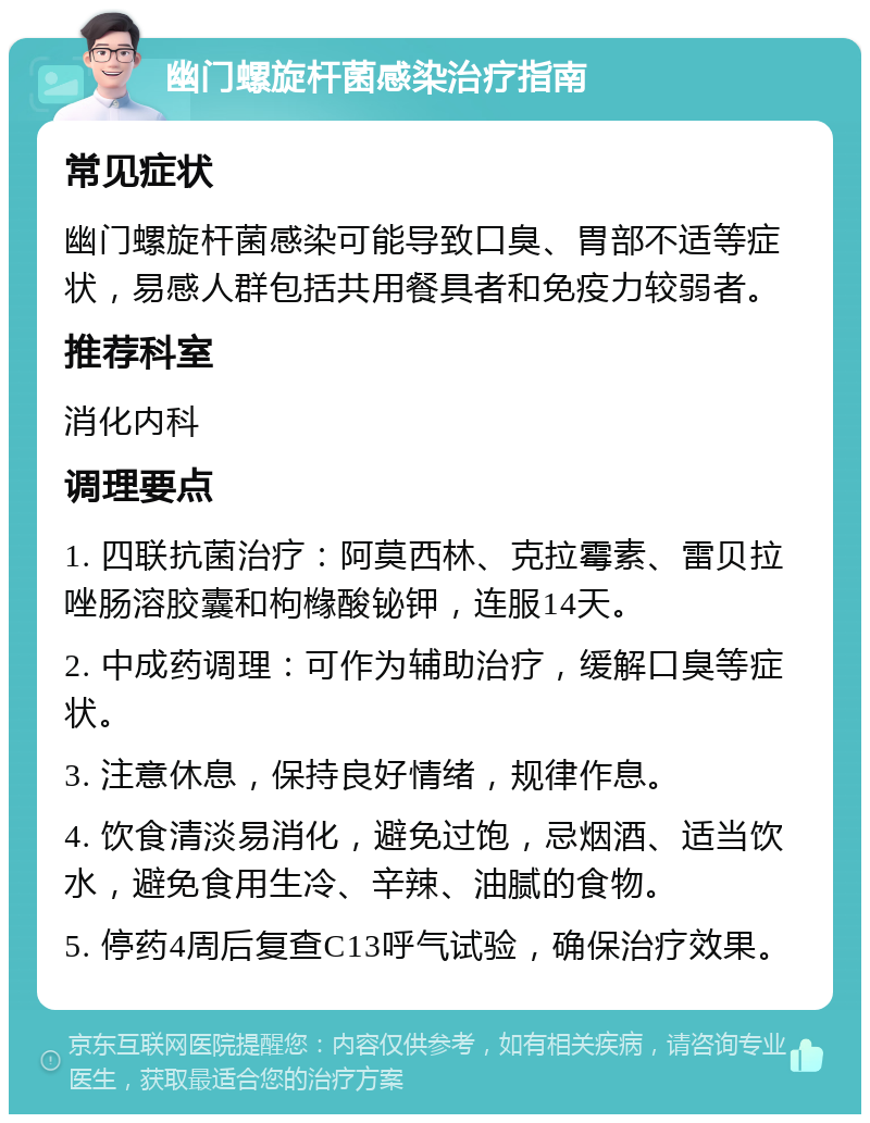 幽门螺旋杆菌感染治疗指南 常见症状 幽门螺旋杆菌感染可能导致口臭、胃部不适等症状，易感人群包括共用餐具者和免疫力较弱者。 推荐科室 消化内科 调理要点 1. 四联抗菌治疗：阿莫西林、克拉霉素、雷贝拉唑肠溶胶囊和枸橼酸铋钾，连服14天。 2. 中成药调理：可作为辅助治疗，缓解口臭等症状。 3. 注意休息，保持良好情绪，规律作息。 4. 饮食清淡易消化，避免过饱，忌烟酒、适当饮水，避免食用生冷、辛辣、油腻的食物。 5. 停药4周后复查C13呼气试验，确保治疗效果。