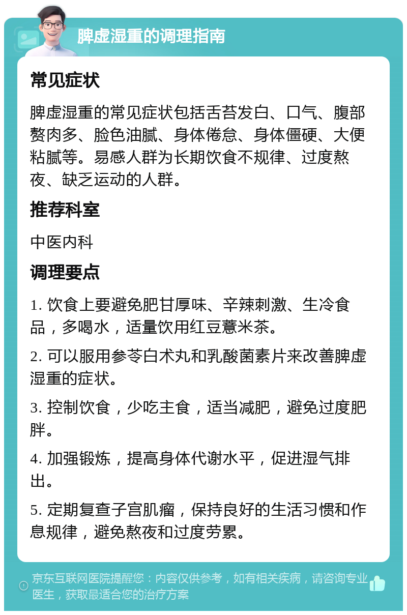 脾虚湿重的调理指南 常见症状 脾虚湿重的常见症状包括舌苔发白、口气、腹部赘肉多、脸色油腻、身体倦怠、身体僵硬、大便粘腻等。易感人群为长期饮食不规律、过度熬夜、缺乏运动的人群。 推荐科室 中医内科 调理要点 1. 饮食上要避免肥甘厚味、辛辣刺激、生冷食品，多喝水，适量饮用红豆薏米茶。 2. 可以服用参苓白术丸和乳酸菌素片来改善脾虚湿重的症状。 3. 控制饮食，少吃主食，适当减肥，避免过度肥胖。 4. 加强锻炼，提高身体代谢水平，促进湿气排出。 5. 定期复查子宫肌瘤，保持良好的生活习惯和作息规律，避免熬夜和过度劳累。