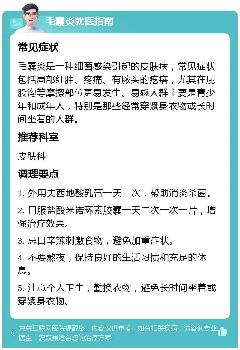 毛囊炎就医指南 常见症状 毛囊炎是一种细菌感染引起的皮肤病，常见症状包括局部红肿、疼痛、有脓头的疙瘩，尤其在屁股沟等摩擦部位更易发生。易感人群主要是青少年和成年人，特别是那些经常穿紧身衣物或长时间坐着的人群。 推荐科室 皮肤科 调理要点 1. 外用夫西地酸乳膏一天三次，帮助消炎杀菌。 2. 口服盐酸米诺环素胶囊一天二次一次一片，增强治疗效果。 3. 忌口辛辣刺激食物，避免加重症状。 4. 不要熬夜，保持良好的生活习惯和充足的休息。 5. 注意个人卫生，勤换衣物，避免长时间坐着或穿紧身衣物。