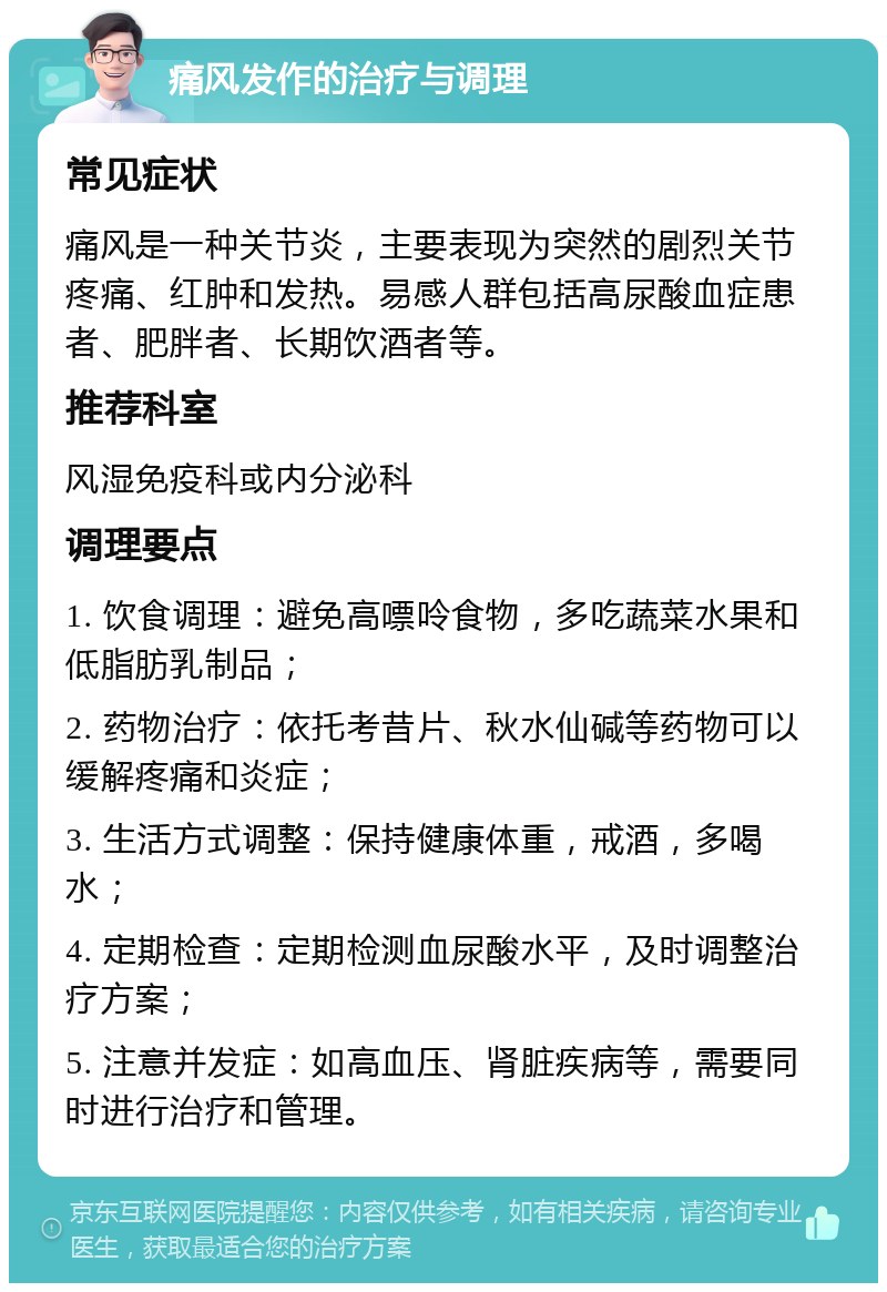 痛风发作的治疗与调理 常见症状 痛风是一种关节炎，主要表现为突然的剧烈关节疼痛、红肿和发热。易感人群包括高尿酸血症患者、肥胖者、长期饮酒者等。 推荐科室 风湿免疫科或内分泌科 调理要点 1. 饮食调理：避免高嘌呤食物，多吃蔬菜水果和低脂肪乳制品； 2. 药物治疗：依托考昔片、秋水仙碱等药物可以缓解疼痛和炎症； 3. 生活方式调整：保持健康体重，戒酒，多喝水； 4. 定期检查：定期检测血尿酸水平，及时调整治疗方案； 5. 注意并发症：如高血压、肾脏疾病等，需要同时进行治疗和管理。