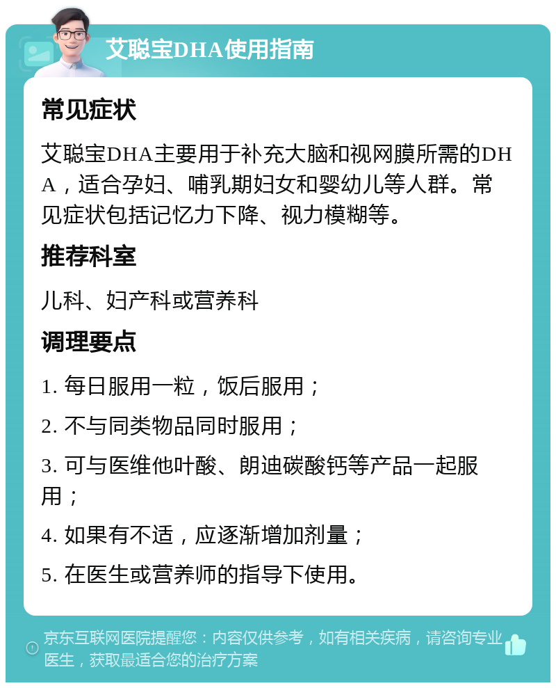 艾聪宝DHA使用指南 常见症状 艾聪宝DHA主要用于补充大脑和视网膜所需的DHA，适合孕妇、哺乳期妇女和婴幼儿等人群。常见症状包括记忆力下降、视力模糊等。 推荐科室 儿科、妇产科或营养科 调理要点 1. 每日服用一粒，饭后服用； 2. 不与同类物品同时服用； 3. 可与医维他叶酸、朗迪碳酸钙等产品一起服用； 4. 如果有不适，应逐渐增加剂量； 5. 在医生或营养师的指导下使用。