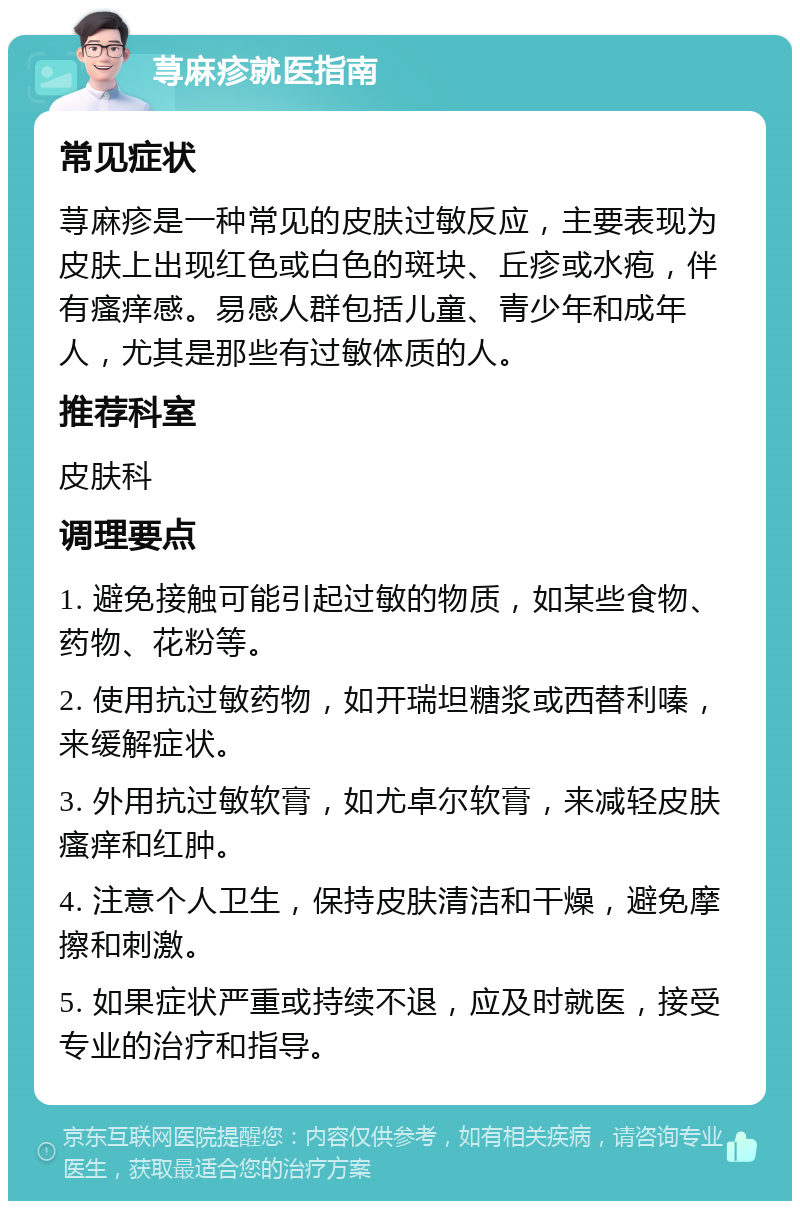 荨麻疹就医指南 常见症状 荨麻疹是一种常见的皮肤过敏反应，主要表现为皮肤上出现红色或白色的斑块、丘疹或水疱，伴有瘙痒感。易感人群包括儿童、青少年和成年人，尤其是那些有过敏体质的人。 推荐科室 皮肤科 调理要点 1. 避免接触可能引起过敏的物质，如某些食物、药物、花粉等。 2. 使用抗过敏药物，如开瑞坦糖浆或西替利嗪，来缓解症状。 3. 外用抗过敏软膏，如尤卓尔软膏，来减轻皮肤瘙痒和红肿。 4. 注意个人卫生，保持皮肤清洁和干燥，避免摩擦和刺激。 5. 如果症状严重或持续不退，应及时就医，接受专业的治疗和指导。