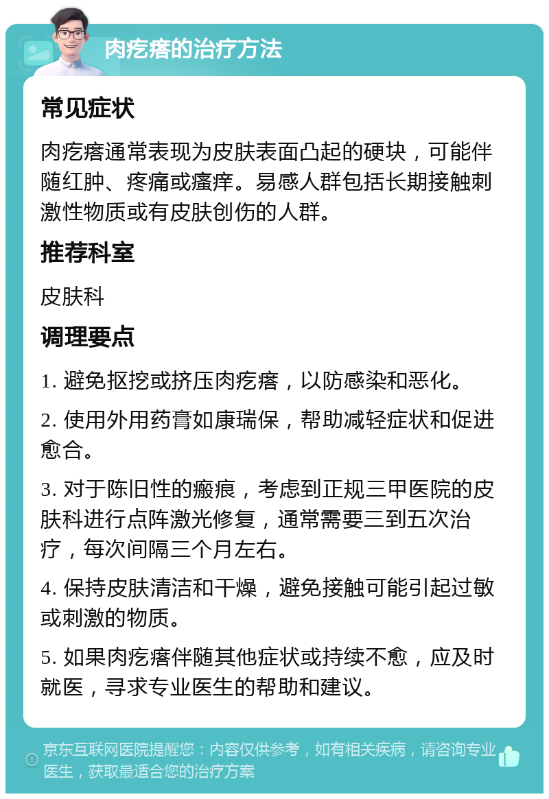 肉疙瘩的治疗方法 常见症状 肉疙瘩通常表现为皮肤表面凸起的硬块，可能伴随红肿、疼痛或瘙痒。易感人群包括长期接触刺激性物质或有皮肤创伤的人群。 推荐科室 皮肤科 调理要点 1. 避免抠挖或挤压肉疙瘩，以防感染和恶化。 2. 使用外用药膏如康瑞保，帮助减轻症状和促进愈合。 3. 对于陈旧性的瘢痕，考虑到正规三甲医院的皮肤科进行点阵激光修复，通常需要三到五次治疗，每次间隔三个月左右。 4. 保持皮肤清洁和干燥，避免接触可能引起过敏或刺激的物质。 5. 如果肉疙瘩伴随其他症状或持续不愈，应及时就医，寻求专业医生的帮助和建议。