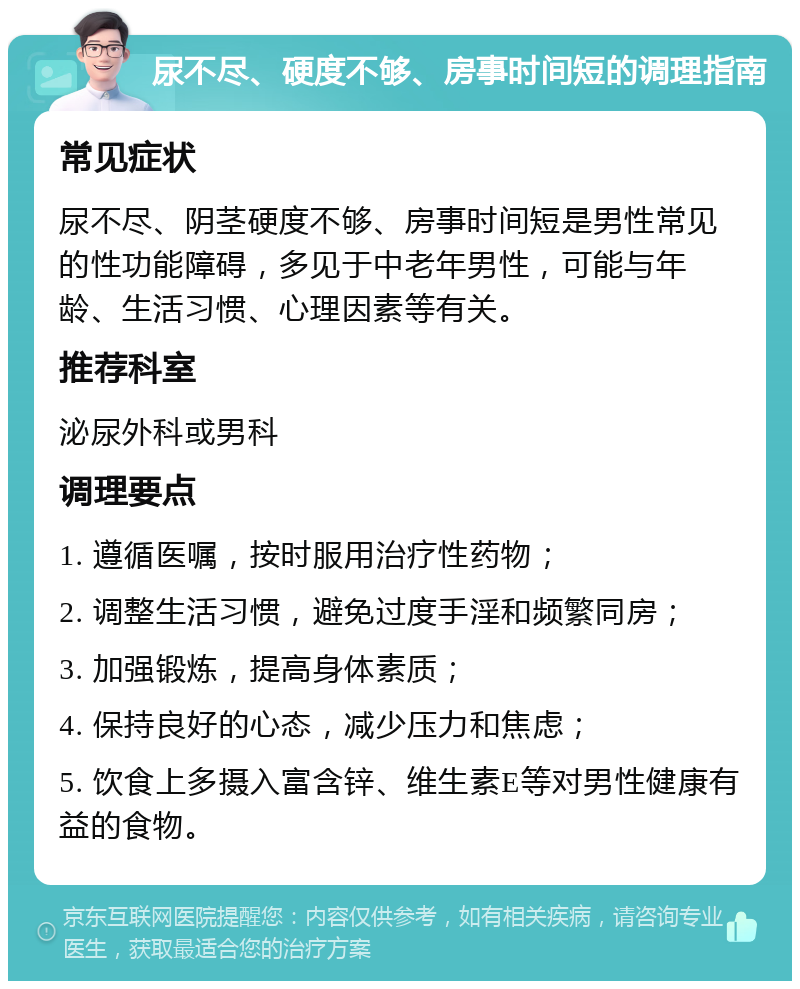 尿不尽、硬度不够、房事时间短的调理指南 常见症状 尿不尽、阴茎硬度不够、房事时间短是男性常见的性功能障碍，多见于中老年男性，可能与年龄、生活习惯、心理因素等有关。 推荐科室 泌尿外科或男科 调理要点 1. 遵循医嘱，按时服用治疗性药物； 2. 调整生活习惯，避免过度手淫和频繁同房； 3. 加强锻炼，提高身体素质； 4. 保持良好的心态，减少压力和焦虑； 5. 饮食上多摄入富含锌、维生素E等对男性健康有益的食物。