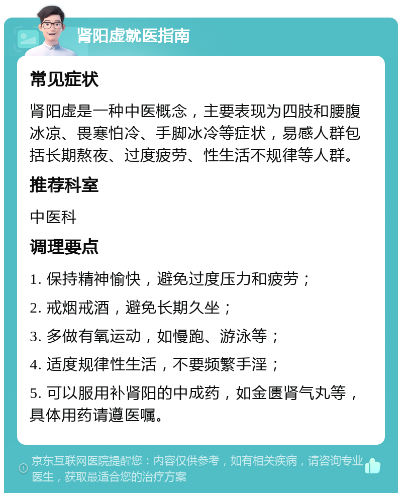 肾阳虚就医指南 常见症状 肾阳虚是一种中医概念，主要表现为四肢和腰腹冰凉、畏寒怕冷、手脚冰冷等症状，易感人群包括长期熬夜、过度疲劳、性生活不规律等人群。 推荐科室 中医科 调理要点 1. 保持精神愉快，避免过度压力和疲劳； 2. 戒烟戒酒，避免长期久坐； 3. 多做有氧运动，如慢跑、游泳等； 4. 适度规律性生活，不要频繁手淫； 5. 可以服用补肾阳的中成药，如金匮肾气丸等，具体用药请遵医嘱。