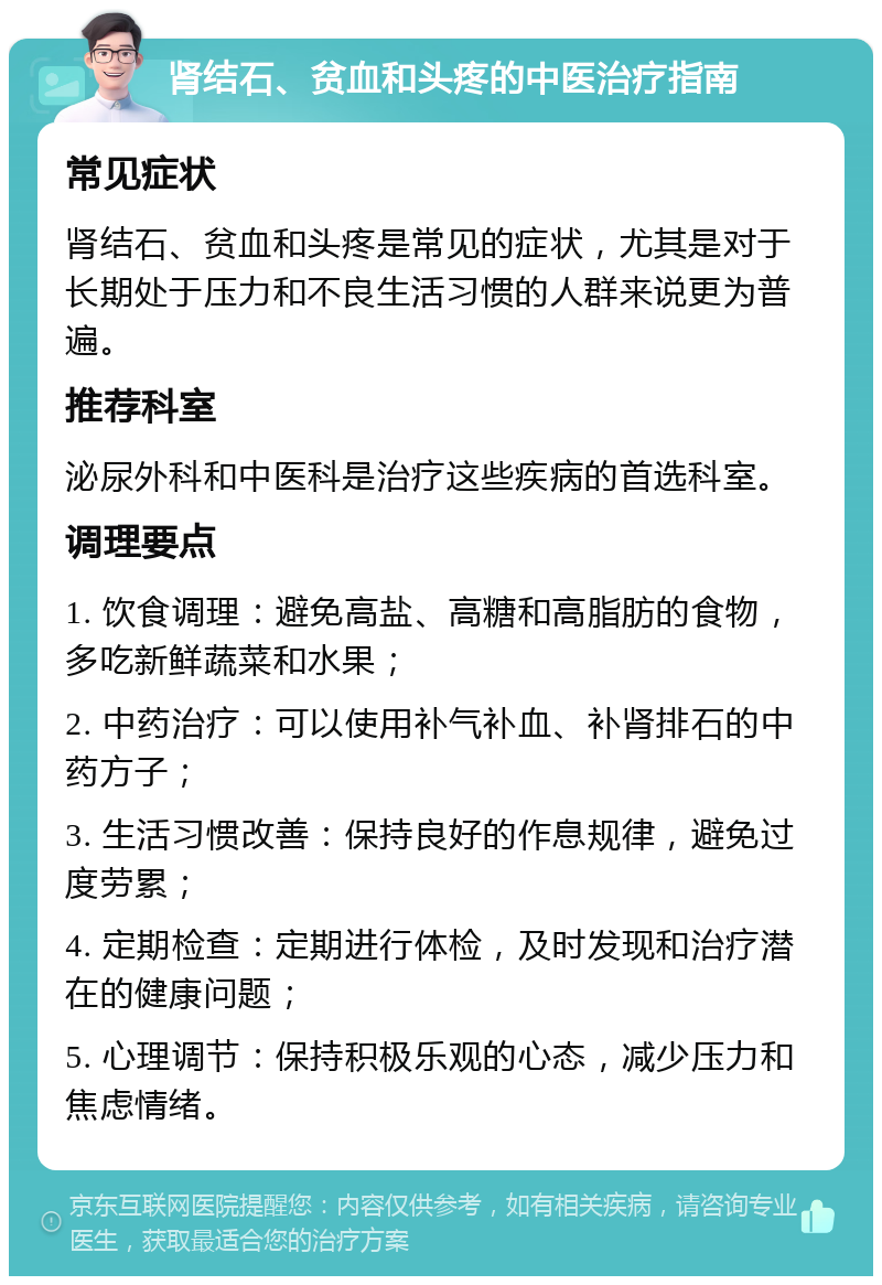 肾结石、贫血和头疼的中医治疗指南 常见症状 肾结石、贫血和头疼是常见的症状，尤其是对于长期处于压力和不良生活习惯的人群来说更为普遍。 推荐科室 泌尿外科和中医科是治疗这些疾病的首选科室。 调理要点 1. 饮食调理：避免高盐、高糖和高脂肪的食物，多吃新鲜蔬菜和水果； 2. 中药治疗：可以使用补气补血、补肾排石的中药方子； 3. 生活习惯改善：保持良好的作息规律，避免过度劳累； 4. 定期检查：定期进行体检，及时发现和治疗潜在的健康问题； 5. 心理调节：保持积极乐观的心态，减少压力和焦虑情绪。