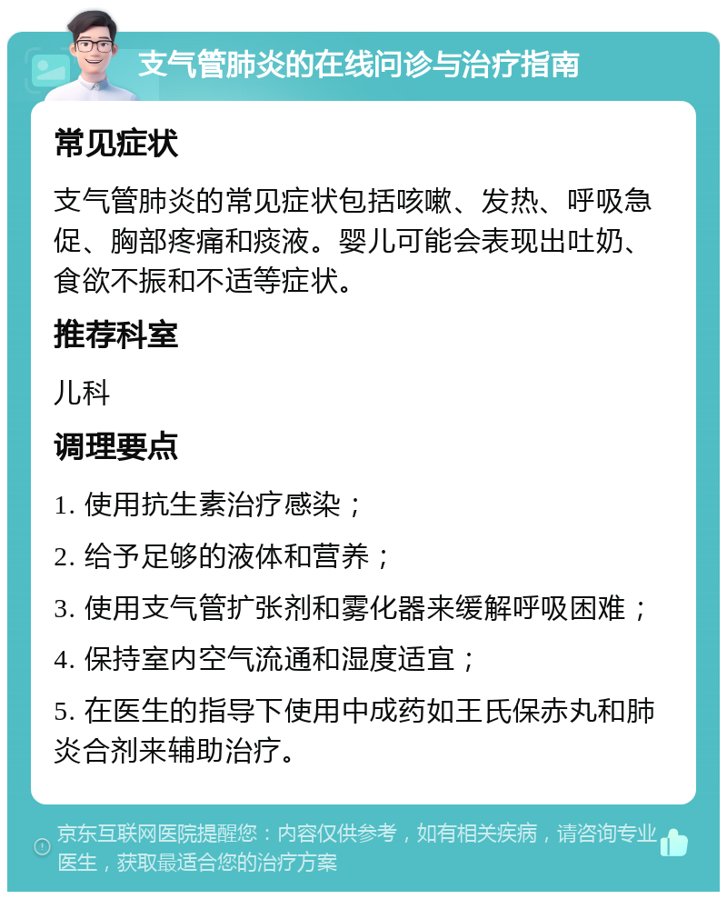 支气管肺炎的在线问诊与治疗指南 常见症状 支气管肺炎的常见症状包括咳嗽、发热、呼吸急促、胸部疼痛和痰液。婴儿可能会表现出吐奶、食欲不振和不适等症状。 推荐科室 儿科 调理要点 1. 使用抗生素治疗感染； 2. 给予足够的液体和营养； 3. 使用支气管扩张剂和雾化器来缓解呼吸困难； 4. 保持室内空气流通和湿度适宜； 5. 在医生的指导下使用中成药如王氏保赤丸和肺炎合剂来辅助治疗。