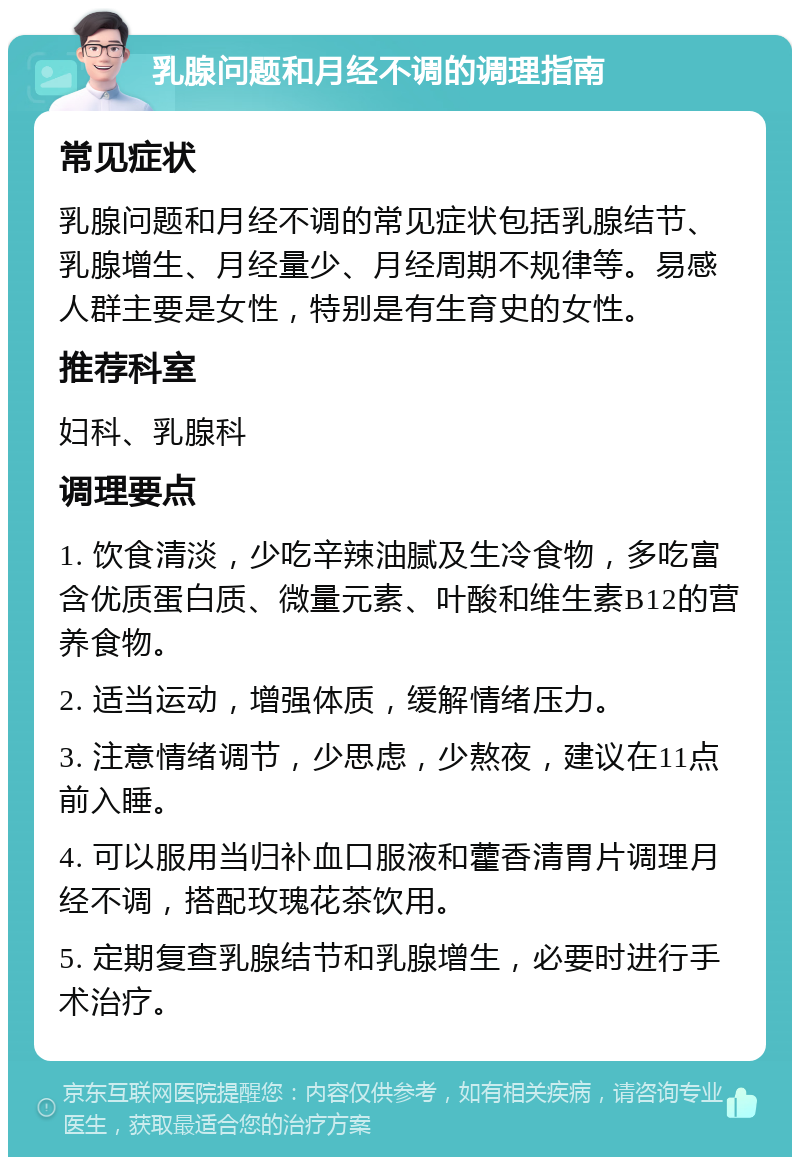 乳腺问题和月经不调的调理指南 常见症状 乳腺问题和月经不调的常见症状包括乳腺结节、乳腺增生、月经量少、月经周期不规律等。易感人群主要是女性，特别是有生育史的女性。 推荐科室 妇科、乳腺科 调理要点 1. 饮食清淡，少吃辛辣油腻及生冷食物，多吃富含优质蛋白质、微量元素、叶酸和维生素B12的营养食物。 2. 适当运动，增强体质，缓解情绪压力。 3. 注意情绪调节，少思虑，少熬夜，建议在11点前入睡。 4. 可以服用当归补血口服液和藿香清胃片调理月经不调，搭配玫瑰花茶饮用。 5. 定期复查乳腺结节和乳腺增生，必要时进行手术治疗。