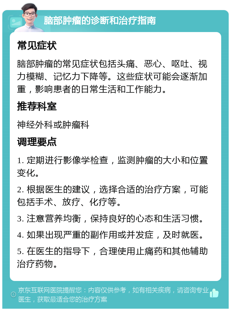 脑部肿瘤的诊断和治疗指南 常见症状 脑部肿瘤的常见症状包括头痛、恶心、呕吐、视力模糊、记忆力下降等。这些症状可能会逐渐加重，影响患者的日常生活和工作能力。 推荐科室 神经外科或肿瘤科 调理要点 1. 定期进行影像学检查，监测肿瘤的大小和位置变化。 2. 根据医生的建议，选择合适的治疗方案，可能包括手术、放疗、化疗等。 3. 注意营养均衡，保持良好的心态和生活习惯。 4. 如果出现严重的副作用或并发症，及时就医。 5. 在医生的指导下，合理使用止痛药和其他辅助治疗药物。