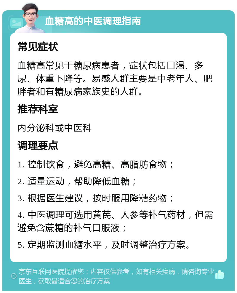 血糖高的中医调理指南 常见症状 血糖高常见于糖尿病患者，症状包括口渴、多尿、体重下降等。易感人群主要是中老年人、肥胖者和有糖尿病家族史的人群。 推荐科室 内分泌科或中医科 调理要点 1. 控制饮食，避免高糖、高脂肪食物； 2. 适量运动，帮助降低血糖； 3. 根据医生建议，按时服用降糖药物； 4. 中医调理可选用黄芪、人参等补气药材，但需避免含蔗糖的补气口服液； 5. 定期监测血糖水平，及时调整治疗方案。