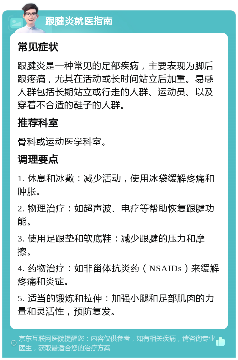 跟腱炎就医指南 常见症状 跟腱炎是一种常见的足部疾病，主要表现为脚后跟疼痛，尤其在活动或长时间站立后加重。易感人群包括长期站立或行走的人群、运动员、以及穿着不合适的鞋子的人群。 推荐科室 骨科或运动医学科室。 调理要点 1. 休息和冰敷：减少活动，使用冰袋缓解疼痛和肿胀。 2. 物理治疗：如超声波、电疗等帮助恢复跟腱功能。 3. 使用足跟垫和软底鞋：减少跟腱的压力和摩擦。 4. 药物治疗：如非甾体抗炎药（NSAIDs）来缓解疼痛和炎症。 5. 适当的锻炼和拉伸：加强小腿和足部肌肉的力量和灵活性，预防复发。