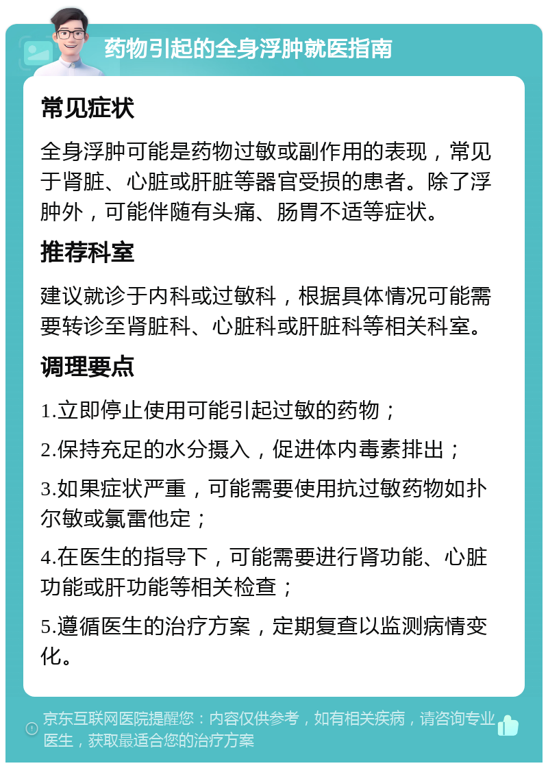 药物引起的全身浮肿就医指南 常见症状 全身浮肿可能是药物过敏或副作用的表现，常见于肾脏、心脏或肝脏等器官受损的患者。除了浮肿外，可能伴随有头痛、肠胃不适等症状。 推荐科室 建议就诊于内科或过敏科，根据具体情况可能需要转诊至肾脏科、心脏科或肝脏科等相关科室。 调理要点 1.立即停止使用可能引起过敏的药物； 2.保持充足的水分摄入，促进体内毒素排出； 3.如果症状严重，可能需要使用抗过敏药物如扑尔敏或氯雷他定； 4.在医生的指导下，可能需要进行肾功能、心脏功能或肝功能等相关检查； 5.遵循医生的治疗方案，定期复查以监测病情变化。