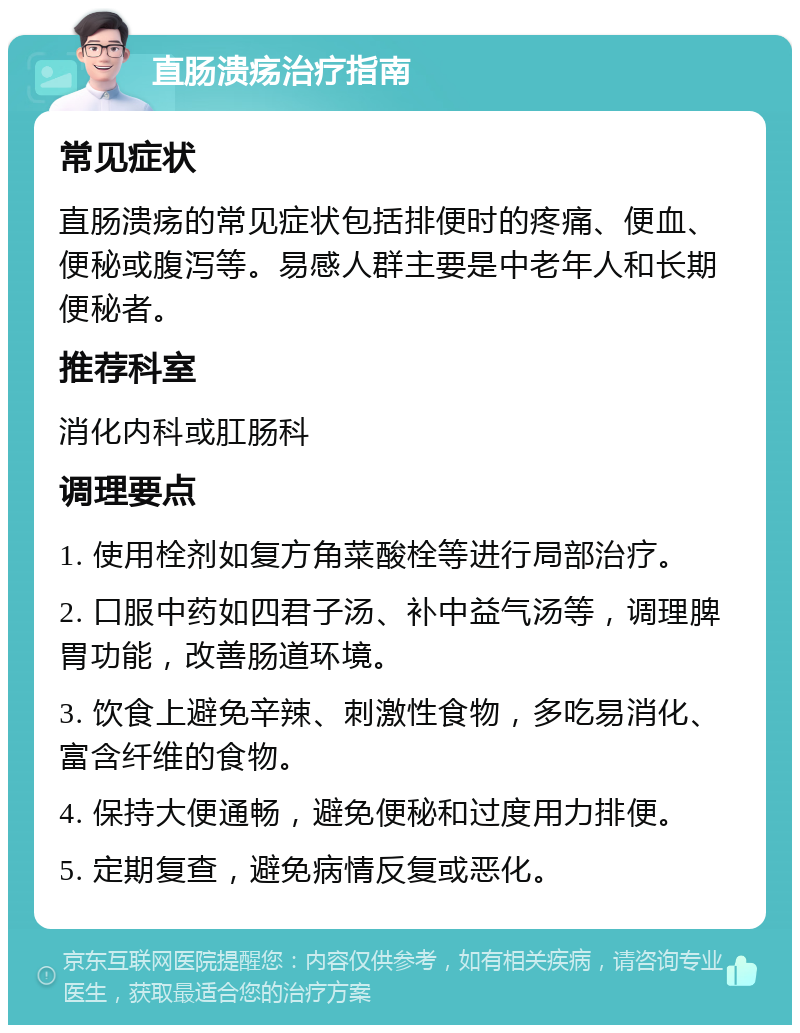 直肠溃疡治疗指南 常见症状 直肠溃疡的常见症状包括排便时的疼痛、便血、便秘或腹泻等。易感人群主要是中老年人和长期便秘者。 推荐科室 消化内科或肛肠科 调理要点 1. 使用栓剂如复方角菜酸栓等进行局部治疗。 2. 口服中药如四君子汤、补中益气汤等，调理脾胃功能，改善肠道环境。 3. 饮食上避免辛辣、刺激性食物，多吃易消化、富含纤维的食物。 4. 保持大便通畅，避免便秘和过度用力排便。 5. 定期复查，避免病情反复或恶化。