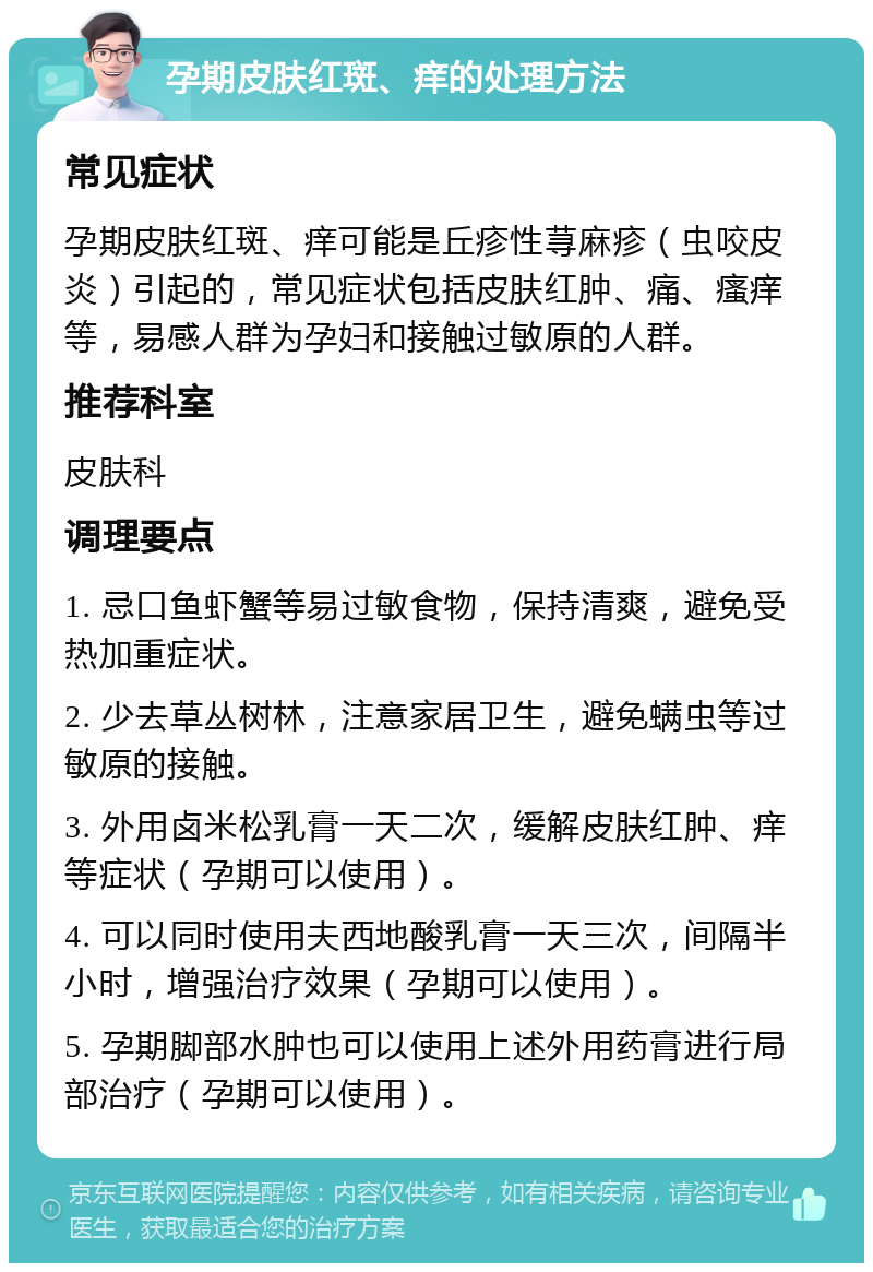 孕期皮肤红斑、痒的处理方法 常见症状 孕期皮肤红斑、痒可能是丘疹性荨麻疹（虫咬皮炎）引起的，常见症状包括皮肤红肿、痛、瘙痒等，易感人群为孕妇和接触过敏原的人群。 推荐科室 皮肤科 调理要点 1. 忌口鱼虾蟹等易过敏食物，保持清爽，避免受热加重症状。 2. 少去草丛树林，注意家居卫生，避免螨虫等过敏原的接触。 3. 外用卤米松乳膏一天二次，缓解皮肤红肿、痒等症状（孕期可以使用）。 4. 可以同时使用夫西地酸乳膏一天三次，间隔半小时，增强治疗效果（孕期可以使用）。 5. 孕期脚部水肿也可以使用上述外用药膏进行局部治疗（孕期可以使用）。