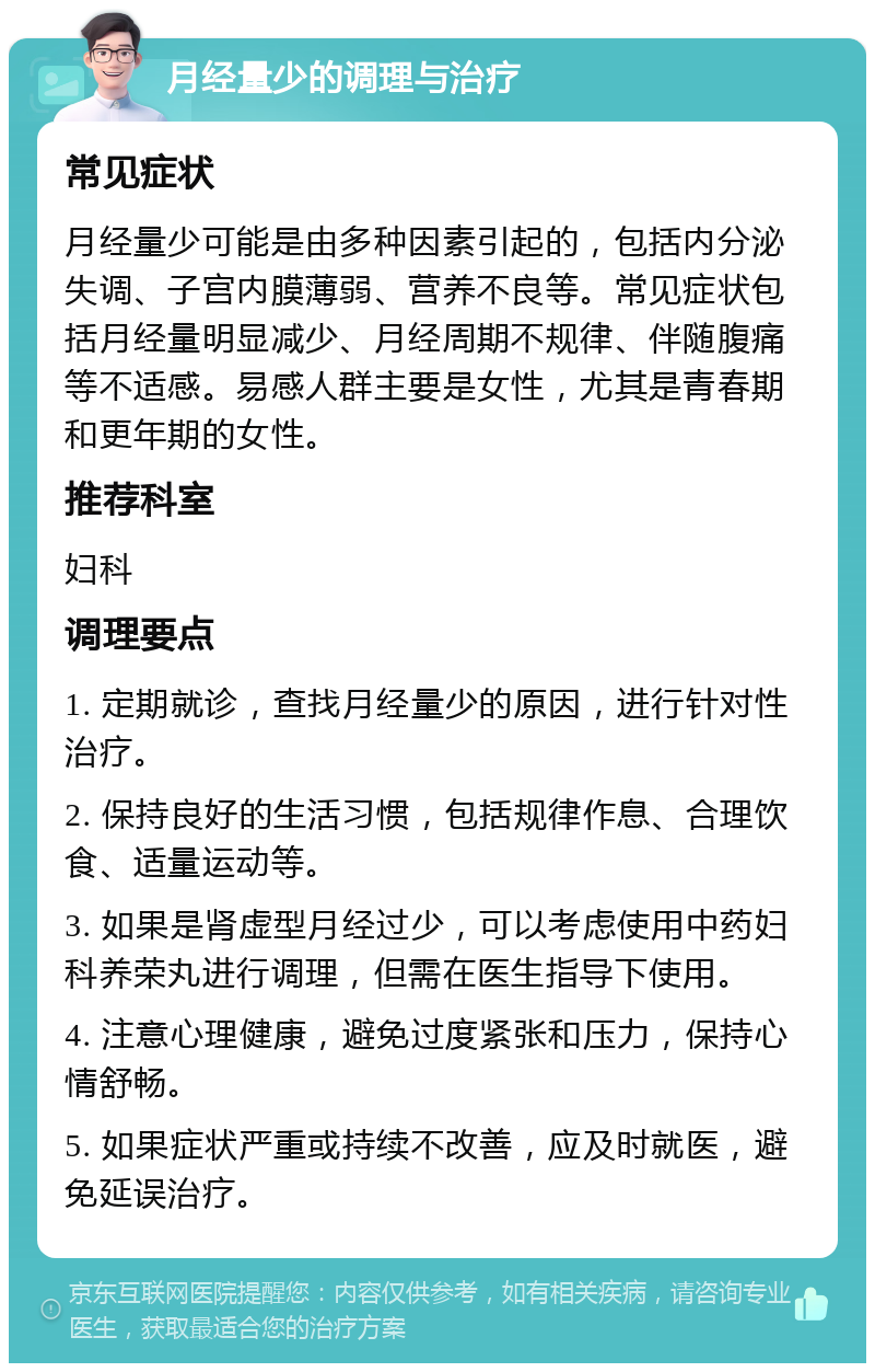 月经量少的调理与治疗 常见症状 月经量少可能是由多种因素引起的，包括内分泌失调、子宫内膜薄弱、营养不良等。常见症状包括月经量明显减少、月经周期不规律、伴随腹痛等不适感。易感人群主要是女性，尤其是青春期和更年期的女性。 推荐科室 妇科 调理要点 1. 定期就诊，查找月经量少的原因，进行针对性治疗。 2. 保持良好的生活习惯，包括规律作息、合理饮食、适量运动等。 3. 如果是肾虚型月经过少，可以考虑使用中药妇科养荣丸进行调理，但需在医生指导下使用。 4. 注意心理健康，避免过度紧张和压力，保持心情舒畅。 5. 如果症状严重或持续不改善，应及时就医，避免延误治疗。