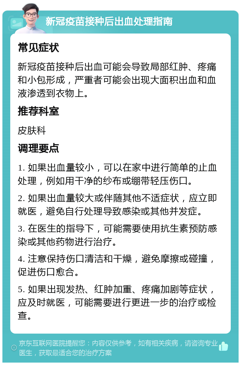 新冠疫苗接种后出血处理指南 常见症状 新冠疫苗接种后出血可能会导致局部红肿、疼痛和小包形成，严重者可能会出现大面积出血和血液渗透到衣物上。 推荐科室 皮肤科 调理要点 1. 如果出血量较小，可以在家中进行简单的止血处理，例如用干净的纱布或绷带轻压伤口。 2. 如果出血量较大或伴随其他不适症状，应立即就医，避免自行处理导致感染或其他并发症。 3. 在医生的指导下，可能需要使用抗生素预防感染或其他药物进行治疗。 4. 注意保持伤口清洁和干燥，避免摩擦或碰撞，促进伤口愈合。 5. 如果出现发热、红肿加重、疼痛加剧等症状，应及时就医，可能需要进行更进一步的治疗或检查。