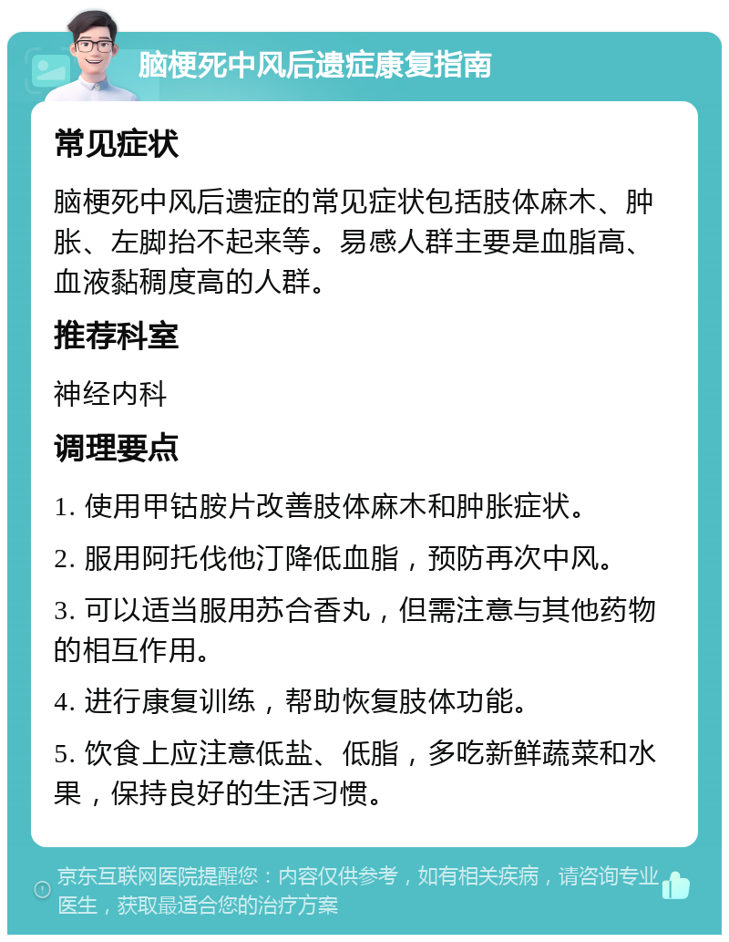 脑梗死中风后遗症康复指南 常见症状 脑梗死中风后遗症的常见症状包括肢体麻木、肿胀、左脚抬不起来等。易感人群主要是血脂高、血液黏稠度高的人群。 推荐科室 神经内科 调理要点 1. 使用甲钴胺片改善肢体麻木和肿胀症状。 2. 服用阿托伐他汀降低血脂，预防再次中风。 3. 可以适当服用苏合香丸，但需注意与其他药物的相互作用。 4. 进行康复训练，帮助恢复肢体功能。 5. 饮食上应注意低盐、低脂，多吃新鲜蔬菜和水果，保持良好的生活习惯。