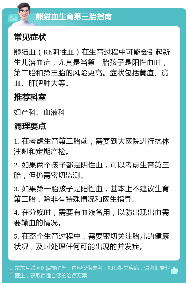 熊猫血生育第三胎指南 常见症状 熊猫血（Rh阴性血）在生育过程中可能会引起新生儿溶血症，尤其是当第一胎孩子是阳性血时，第二胎和第三胎的风险更高。症状包括黄疸、贫血、肝脾肿大等。 推荐科室 妇产科、血液科 调理要点 1. 在考虑生育第三胎前，需要到大医院进行抗体注射和定期产检。 2. 如果两个孩子都是阴性血，可以考虑生育第三胎，但仍需密切监测。 3. 如果第一胎孩子是阳性血，基本上不建议生育第三胎，除非有特殊情况和医生指导。 4. 在分娩时，需要有血液备用，以防出现出血需要输血的情况。 5. 在整个生育过程中，需要密切关注胎儿的健康状况，及时处理任何可能出现的并发症。