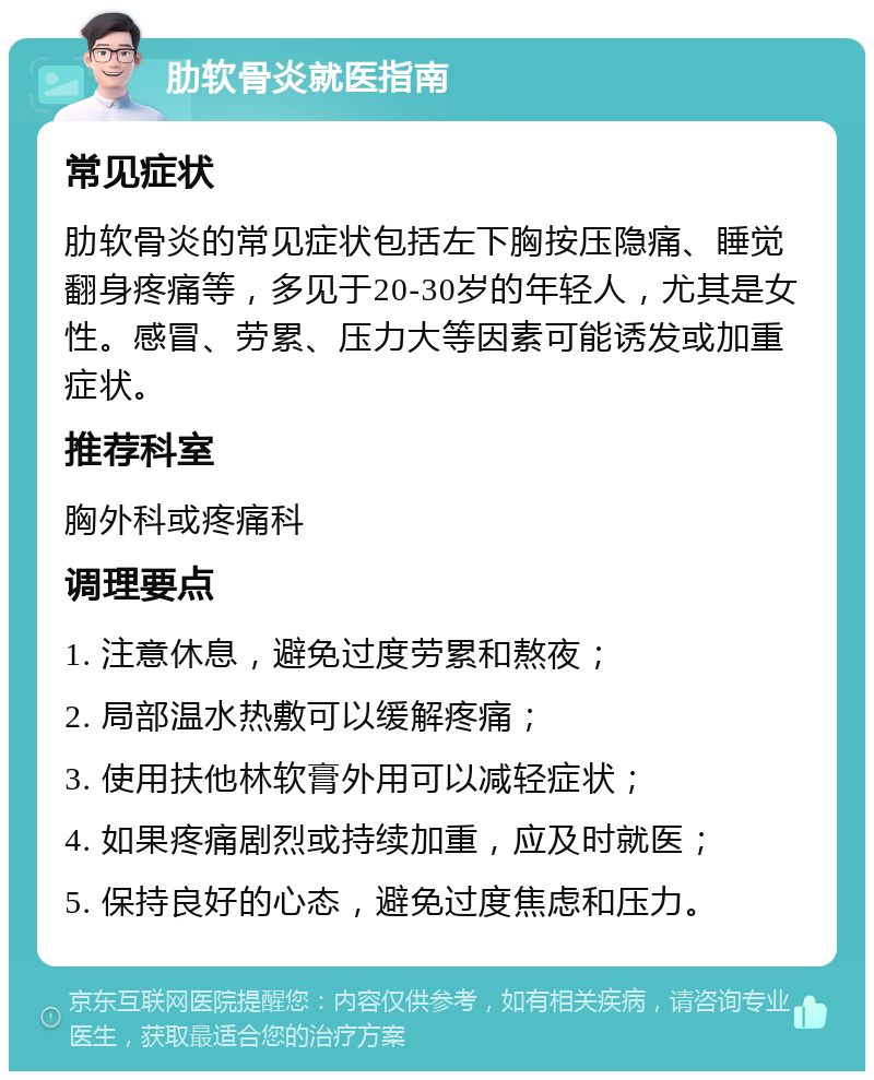 肋软骨炎就医指南 常见症状 肋软骨炎的常见症状包括左下胸按压隐痛、睡觉翻身疼痛等，多见于20-30岁的年轻人，尤其是女性。感冒、劳累、压力大等因素可能诱发或加重症状。 推荐科室 胸外科或疼痛科 调理要点 1. 注意休息，避免过度劳累和熬夜； 2. 局部温水热敷可以缓解疼痛； 3. 使用扶他林软膏外用可以减轻症状； 4. 如果疼痛剧烈或持续加重，应及时就医； 5. 保持良好的心态，避免过度焦虑和压力。