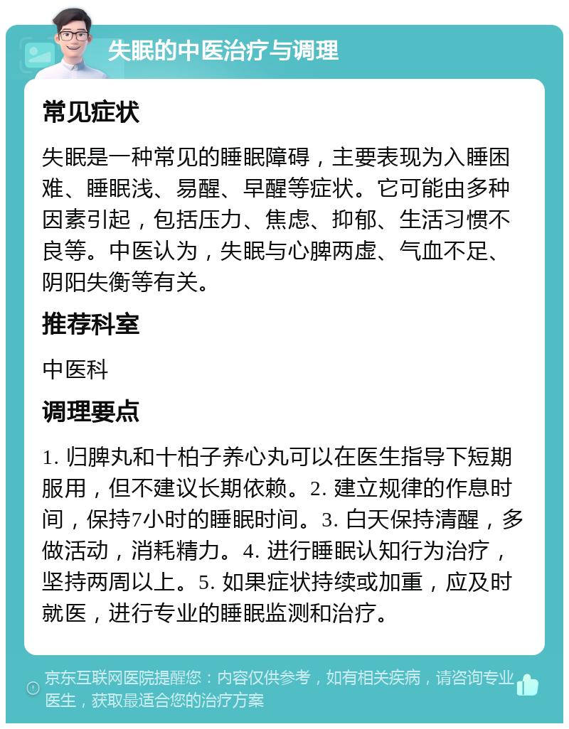 失眠的中医治疗与调理 常见症状 失眠是一种常见的睡眠障碍，主要表现为入睡困难、睡眠浅、易醒、早醒等症状。它可能由多种因素引起，包括压力、焦虑、抑郁、生活习惯不良等。中医认为，失眠与心脾两虚、气血不足、阴阳失衡等有关。 推荐科室 中医科 调理要点 1. 归脾丸和十柏子养心丸可以在医生指导下短期服用，但不建议长期依赖。2. 建立规律的作息时间，保持7小时的睡眠时间。3. 白天保持清醒，多做活动，消耗精力。4. 进行睡眠认知行为治疗，坚持两周以上。5. 如果症状持续或加重，应及时就医，进行专业的睡眠监测和治疗。