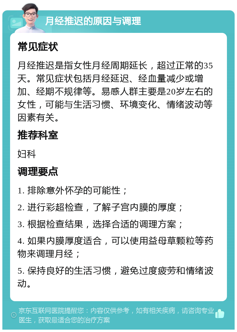 月经推迟的原因与调理 常见症状 月经推迟是指女性月经周期延长，超过正常的35天。常见症状包括月经延迟、经血量减少或增加、经期不规律等。易感人群主要是20岁左右的女性，可能与生活习惯、环境变化、情绪波动等因素有关。 推荐科室 妇科 调理要点 1. 排除意外怀孕的可能性； 2. 进行彩超检查，了解子宫内膜的厚度； 3. 根据检查结果，选择合适的调理方案； 4. 如果内膜厚度适合，可以使用益母草颗粒等药物来调理月经； 5. 保持良好的生活习惯，避免过度疲劳和情绪波动。