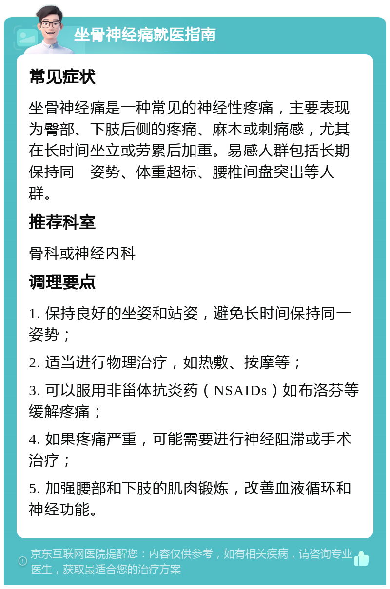 坐骨神经痛就医指南 常见症状 坐骨神经痛是一种常见的神经性疼痛，主要表现为臀部、下肢后侧的疼痛、麻木或刺痛感，尤其在长时间坐立或劳累后加重。易感人群包括长期保持同一姿势、体重超标、腰椎间盘突出等人群。 推荐科室 骨科或神经内科 调理要点 1. 保持良好的坐姿和站姿，避免长时间保持同一姿势； 2. 适当进行物理治疗，如热敷、按摩等； 3. 可以服用非甾体抗炎药（NSAIDs）如布洛芬等缓解疼痛； 4. 如果疼痛严重，可能需要进行神经阻滞或手术治疗； 5. 加强腰部和下肢的肌肉锻炼，改善血液循环和神经功能。