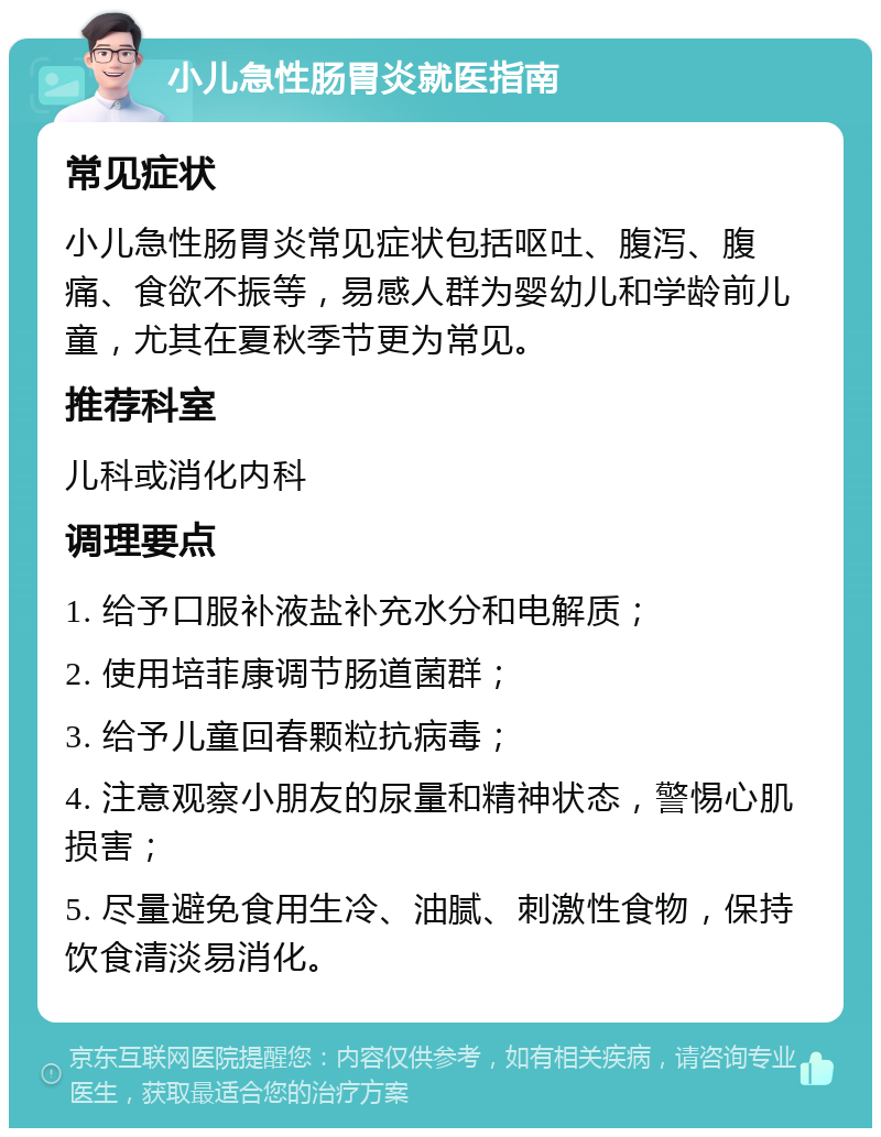 小儿急性肠胃炎就医指南 常见症状 小儿急性肠胃炎常见症状包括呕吐、腹泻、腹痛、食欲不振等，易感人群为婴幼儿和学龄前儿童，尤其在夏秋季节更为常见。 推荐科室 儿科或消化内科 调理要点 1. 给予口服补液盐补充水分和电解质； 2. 使用培菲康调节肠道菌群； 3. 给予儿童回春颗粒抗病毒； 4. 注意观察小朋友的尿量和精神状态，警惕心肌损害； 5. 尽量避免食用生冷、油腻、刺激性食物，保持饮食清淡易消化。