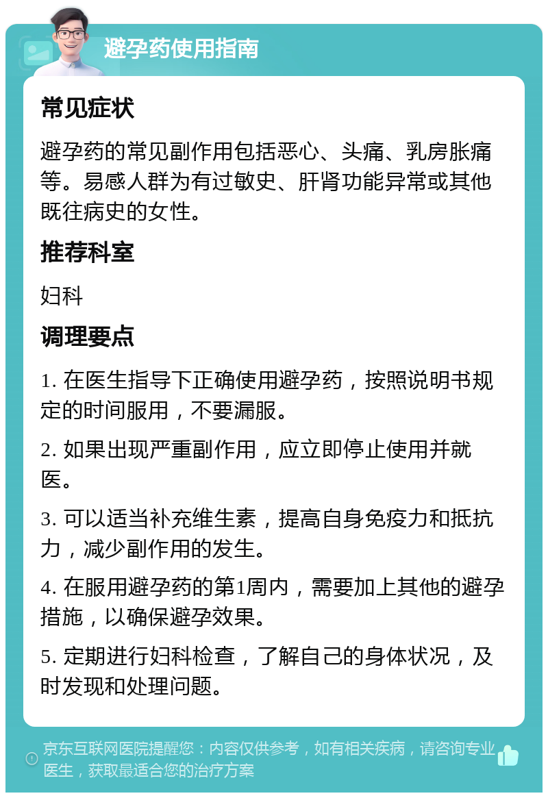 避孕药使用指南 常见症状 避孕药的常见副作用包括恶心、头痛、乳房胀痛等。易感人群为有过敏史、肝肾功能异常或其他既往病史的女性。 推荐科室 妇科 调理要点 1. 在医生指导下正确使用避孕药，按照说明书规定的时间服用，不要漏服。 2. 如果出现严重副作用，应立即停止使用并就医。 3. 可以适当补充维生素，提高自身免疫力和抵抗力，减少副作用的发生。 4. 在服用避孕药的第1周内，需要加上其他的避孕措施，以确保避孕效果。 5. 定期进行妇科检查，了解自己的身体状况，及时发现和处理问题。