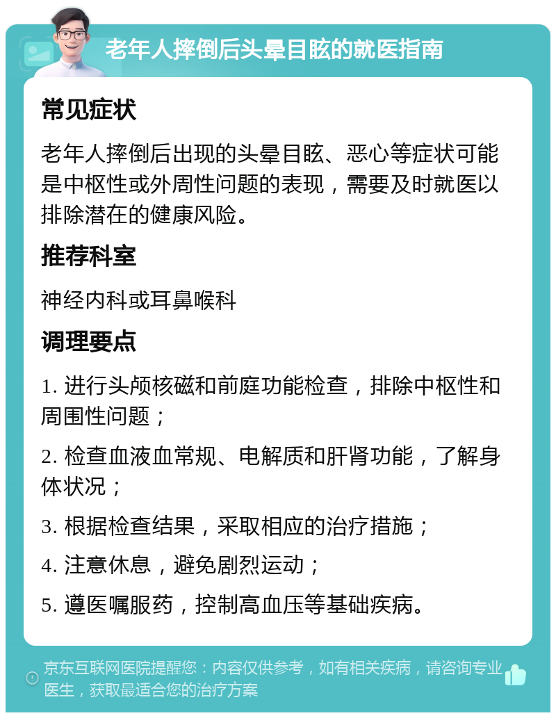 老年人摔倒后头晕目眩的就医指南 常见症状 老年人摔倒后出现的头晕目眩、恶心等症状可能是中枢性或外周性问题的表现，需要及时就医以排除潜在的健康风险。 推荐科室 神经内科或耳鼻喉科 调理要点 1. 进行头颅核磁和前庭功能检查，排除中枢性和周围性问题； 2. 检查血液血常规、电解质和肝肾功能，了解身体状况； 3. 根据检查结果，采取相应的治疗措施； 4. 注意休息，避免剧烈运动； 5. 遵医嘱服药，控制高血压等基础疾病。