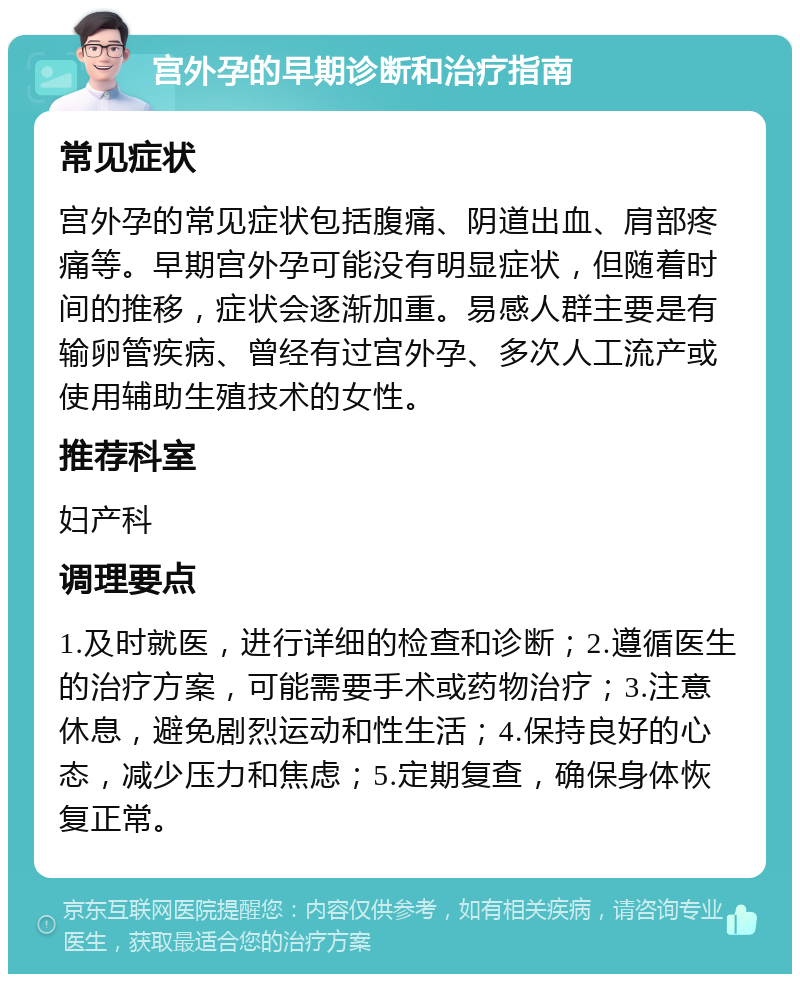 宫外孕的早期诊断和治疗指南 常见症状 宫外孕的常见症状包括腹痛、阴道出血、肩部疼痛等。早期宫外孕可能没有明显症状，但随着时间的推移，症状会逐渐加重。易感人群主要是有输卵管疾病、曾经有过宫外孕、多次人工流产或使用辅助生殖技术的女性。 推荐科室 妇产科 调理要点 1.及时就医，进行详细的检查和诊断；2.遵循医生的治疗方案，可能需要手术或药物治疗；3.注意休息，避免剧烈运动和性生活；4.保持良好的心态，减少压力和焦虑；5.定期复查，确保身体恢复正常。