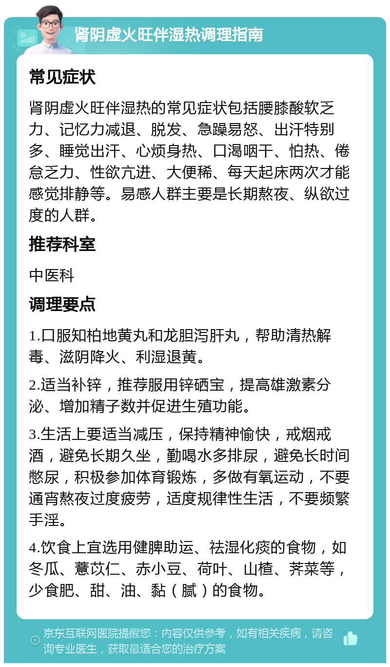 肾阴虚火旺伴湿热调理指南 常见症状 肾阴虚火旺伴湿热的常见症状包括腰膝酸软乏力、记忆力减退、脱发、急躁易怒、出汗特别多、睡觉出汗、心烦身热、口渴咽干、怕热、倦怠乏力、性欲亢进、大便稀、每天起床两次才能感觉排静等。易感人群主要是长期熬夜、纵欲过度的人群。 推荐科室 中医科 调理要点 1.口服知柏地黄丸和龙胆泻肝丸，帮助清热解毒、滋阴降火、利湿退黄。 2.适当补锌，推荐服用锌硒宝，提高雄激素分泌、增加精子数并促进生殖功能。 3.生活上要适当减压，保持精神愉快，戒烟戒酒，避免长期久坐，勤喝水多排尿，避免长时间憋尿，积极参加体育锻炼，多做有氧运动，不要通宵熬夜过度疲劳，适度规律性生活，不要频繁手淫。 4.饮食上宜选用健脾助运、祛湿化痰的食物，如冬瓜、薏苡仁、赤小豆、荷叶、山楂、荠菜等，少食肥、甜、油、黏（腻）的食物。