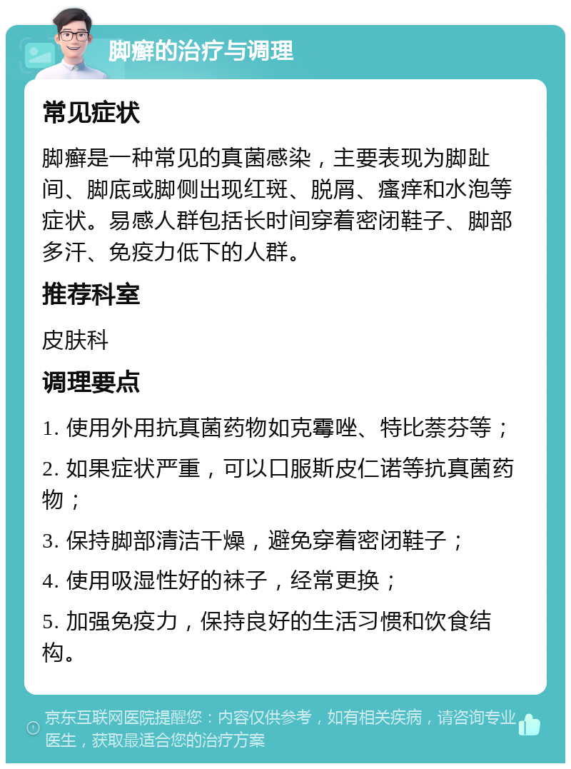 脚癣的治疗与调理 常见症状 脚癣是一种常见的真菌感染，主要表现为脚趾间、脚底或脚侧出现红斑、脱屑、瘙痒和水泡等症状。易感人群包括长时间穿着密闭鞋子、脚部多汗、免疫力低下的人群。 推荐科室 皮肤科 调理要点 1. 使用外用抗真菌药物如克霉唑、特比萘芬等； 2. 如果症状严重，可以口服斯皮仁诺等抗真菌药物； 3. 保持脚部清洁干燥，避免穿着密闭鞋子； 4. 使用吸湿性好的袜子，经常更换； 5. 加强免疫力，保持良好的生活习惯和饮食结构。